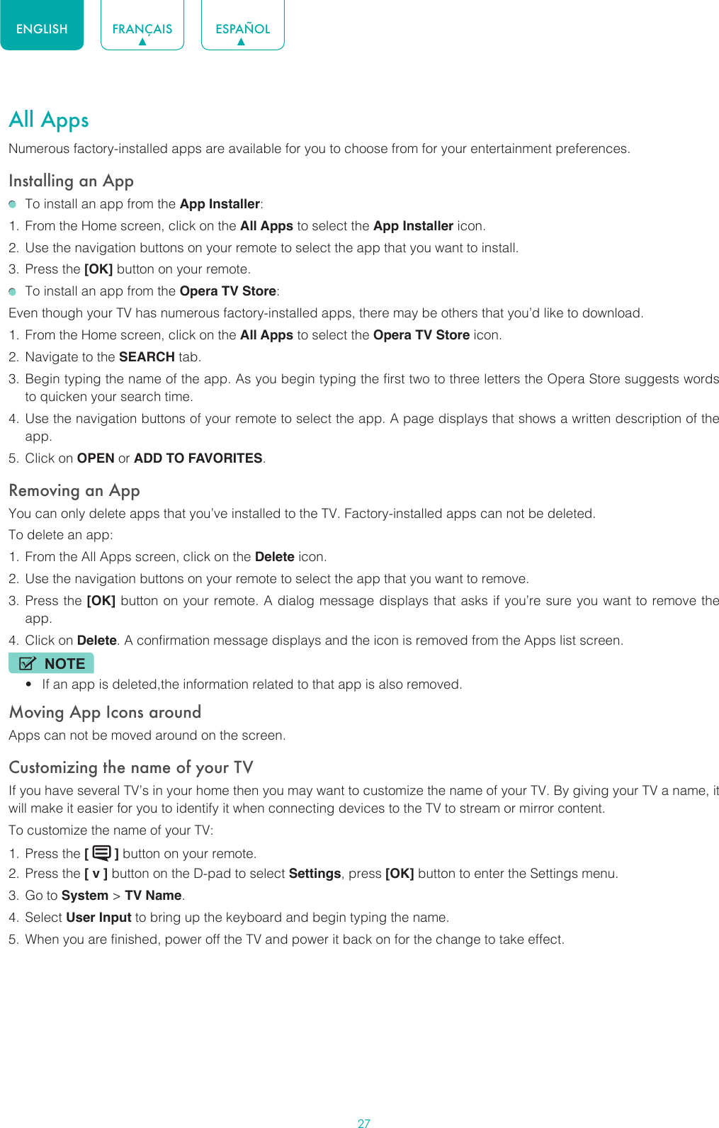 27ENGLISH FRANÇAIS ESPAÑOLAll AppsNumerous factory-installed apps are available for you to choose from for your entertainment preferences.Installing an App  To install an app from the App Installer:1.  From the Home screen, click on the All Apps to select the App Installer icon.2.  Use the navigation buttons on your remote to select the app that you want to install.3.  Press the [OK] button on your remote.  To install an app from the Opera TV Store:Even though your TV has numerous factory-installed apps, there may be others that you’d like to download.1.  From the Home screen, click on the All Apps to select the Opera TV Store icon.2.  Navigate to the SEARCH tab.3.  Begin typing the name of the app. As you begin typing the first two to three letters the Opera Store suggests words to quicken your search time.4.  Use the navigation buttons of your remote to select the app. A page displays that shows a written description of the app.5.  Click on OPEN or ADD TO FAVORITES.Removing an AppYou can only delete apps that you’ve installed to the TV. Factory-installed apps can not be deleted.To delete an app:1.  From the All Apps screen, click on the Delete icon.2.  Use the navigation buttons on your remote to select the app that you want to remove. 3.  Press the [OK] button on your remote. A dialog message displays that asks if you’re sure you want to remove the app.4.  Click on Delete. A confirmation message displays and the icon is removed from the Apps list screen.NOTE• If an app is deleted,the information related to that app is also removed.Moving App Icons aroundApps can not be moved around on the screen.Customizing the name of your TVIf you have several TV’s in your home then you may want to customize the name of your TV. By giving your TV a name, it will make it easier for you to identify it when connecting devices to the TV to stream or mirror content.To customize the name of your TV: 1.  Press the [   ] button on your remote.2.  Press the [ v ] button on the D-pad to select Settings, press [OK] button to enter the Settings menu.3.  Go to System &gt; TV Name.4.  Select User Input to bring up the keyboard and begin typing the name.5.  When you are finished, power off the TV and power it back on for the change to take effect.