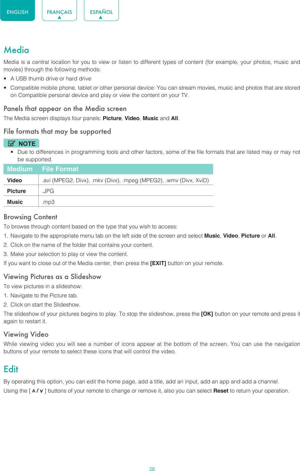 28ENGLISH FRANÇAIS ESPAÑOLMediaMedia is a central location for you to view or listen to different types of content (for example, your photos, music and movies) through the following methods:• A USB thumb drive or hard drive• Compatible mobile phone, tablet or other personal device: You can stream movies, music and photos that are stored on Compatible personal device and play or view the content on your TV.Panels that appear on the Media screenThe Media screen displays four panels: Picture, Video, Music and All.File formats that may be supportedNOTE• Due to differences in programming tools and other factors, some of the file formats that are listed may or may not be supported.Medium File FormatVideo .avi (MPEG2, Divx), .mkv (Divx), .mpeg (MPEG2), .wmv (Divx, XviD)Picture .JPGMusic .mp3Browsing ContentTo browse through content based on the type that you wish to access:1.  Navigate to the appropriate menu tab on the left side of the screen and select Music, Video, Picture or All. 2.  Click on the name of the folder that contains your content.3.  Make your selection to play or view the content.If you want to close out of the Media center, then press the [EXIT] button on your remote.Viewing Pictures as a SlideshowTo view pictures in a slideshow:1.  Navigate to the Picture tab.2.  Click on start the Slideshow.The slideshow of your pictures begins to play. To stop the slideshow, press the [OK] button on your remote and press it again to restart it.Viewing VideoWhile viewing video you will see a number of icons appear at the bottom of the screen. You can use the navigation buttons of your remote to select these icons that will control the video.EditBy operating this option, you can edit the home page, add a title, add an input, add an app and add a channel. Using the [ v / v ] buttons of your remote to change or remove it, also you can select Reset to return your operation.