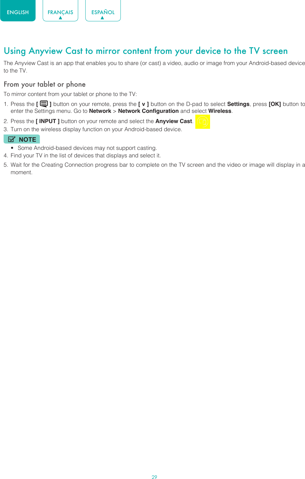29ENGLISH FRANÇAIS ESPAÑOLUsing Anyview Cast to mirror content from your device to the TV screenThe Anyview Cast is an app that enables you to share (or cast) a video, audio or image from your Android-based device to the TV.From your tablet or phoneTo mirror content from your tablet or phone to the TV:1.  Press the [   ] button on your remote, press the [ v ] button on the D-pad to select Settings, press [OK] button to enter the Settings menu. Go to Network &gt; Network Configuration and select Wireless.2.  Press the [ INPUT ] button on your remote and select the Anyview Cast. 3.  Turn on the wireless display function on your Android-based device.NOTE• Some Android-based devices may not support casting.4.  Find your TV in the list of devices that displays and select it.5.  Wait for the Creating Connection progress bar to complete on the TV screen and the video or image will display in a moment. 