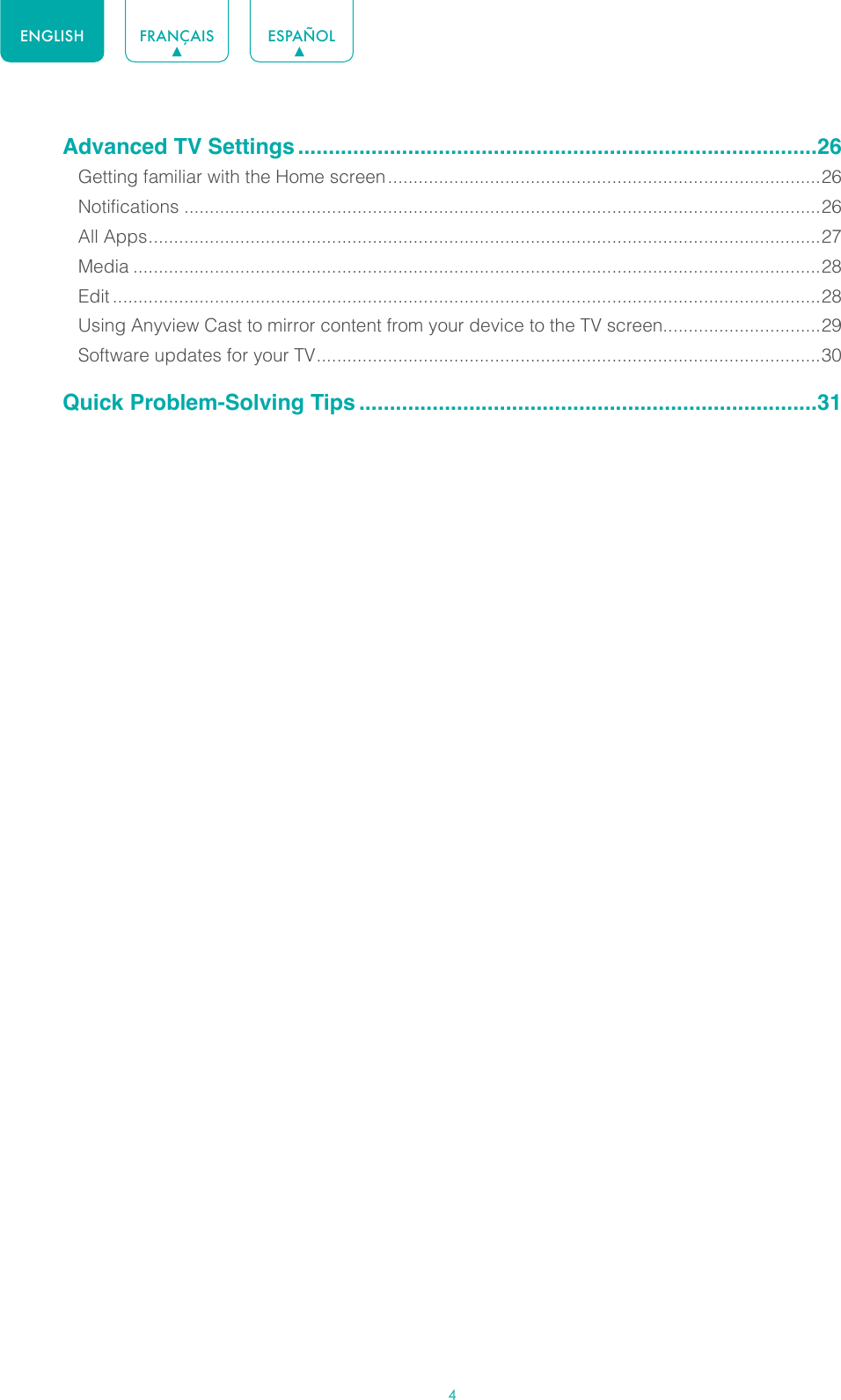 4ENGLISH FRANÇAIS ESPAÑOLAdvanced TV Settings .....................................................................................26Getting familiar with the Home screen .....................................................................................26Notifications .............................................................................................................................26All Apps .................................................................................................................................... 27Media .......................................................................................................................................28Edit ...........................................................................................................................................28Using Anyview Cast to mirror content from your device to the TV screen...............................29Software updates for your TV ................................................................................................... 30Quick Problem-Solving Tips ...........................................................................31