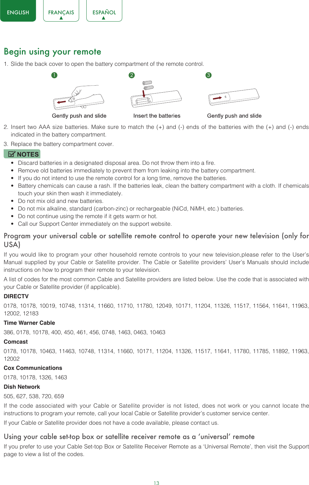 13ENGLISH FRANÇAIS ESPAÑOLBegin using your remote1.  Slide the back cover to open the battery compartment of the remote control. 2.  Insert two AAA size batteries. Make sure to match the (+) and (-) ends of the batteries with the (+) and (-) ends indicated in the battery compartment. 3.  Replace the battery compartment cover.NOTES• Discard batteries in a designated disposal area. Do not throw them into a fire.• Remove old batteries immediately to prevent them from leaking into the battery compartment.• If you do not intend to use the remote control for a long time, remove the batteries. • Battery chemicals can cause a rash. If the batteries leak, clean the battery compartment with a cloth. If chemicals touch your skin then wash it immediately.• Do not mix old and new batteries.• Do not mix alkaline, standard (carbon-zinc) or rechargeable (NiCd, NiMH, etc.) batteries.• Do not continue using the remote if it gets warm or hot.• Call our Support Center immediately on the support website.Program your universal cable or satellite remote control to operate your new television (only for USA)If you would like to program your other household remote controls to your new television,please refer to the User’s Manual supplied by your Cable or Satellite provider. The Cable or Satellite providers’ User’s Manuals should include instructions on how to program their remote to your television.A list of codes for the most common Cable and Satellite providers are listed below. Use the code that is associated with your Cable or Satellite provider (if applicable).DIRECTV0178, 10178, 10019, 10748, 11314, 11660, 11710, 11780, 12049, 10171, 11204, 11326, 11517, 11564, 11641, 11963, 12002, 12183Time Warner Cable386, 0178, 10178, 400, 450, 461, 456, 0748, 1463, 0463, 10463Comcast0178, 10178, 10463, 11463, 10748, 11314, 11660, 10171, 11204, 11326, 11517, 11641, 11780, 11785, 11892, 11963, 12002Cox Communications0178, 10178, 1326, 1463Dish Network505, 627, 538, 720, 659If the code associated with your Cable or Satellite provider is not listed, does not work or you cannot locate the instructions to program your remote, call your local Cable or Satellite provider’s customer service center.If your Cable or Satellite provider does not have a code available, please contact us.Using your cable set-top box or satellite receiver remote as a ‘universal’ remoteIf you prefer to use your Cable Set-top Box or Satellite Receiver Remote as a ‘Universal Remote’, then visit the Support page to view a list of the codes.1 2 3