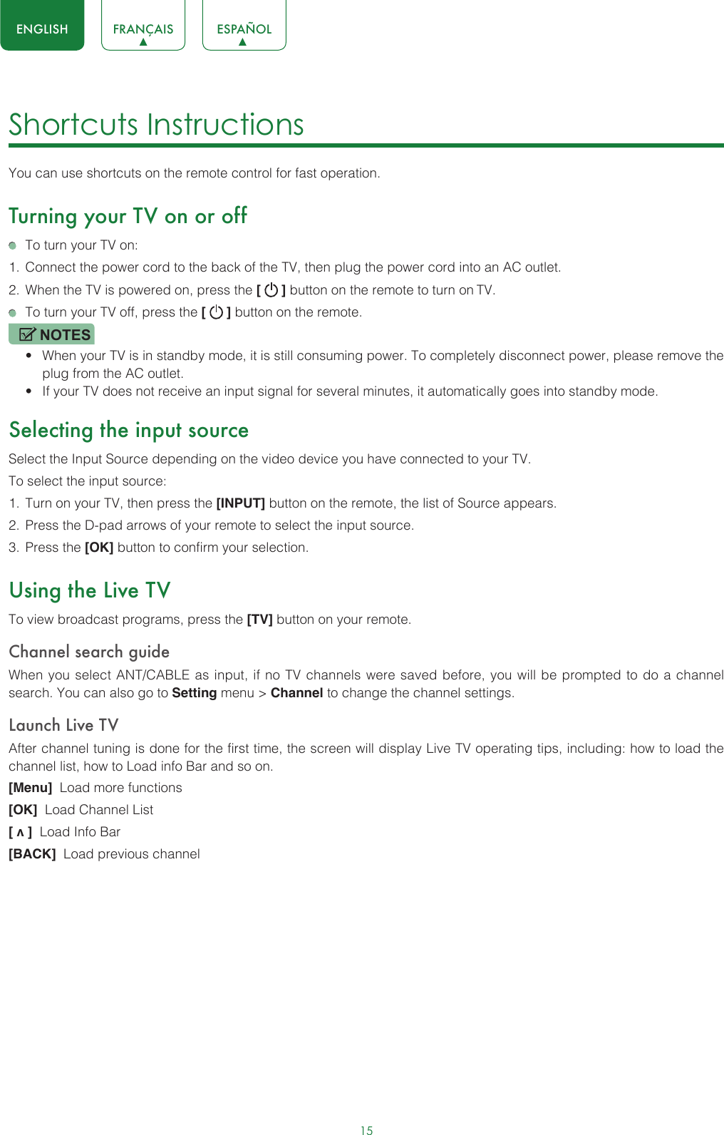 15ENGLISH FRANÇAIS ESPAÑOLShortcuts Instructions You can use shortcuts on the remote control for fast operation. Turning your TV on or off  To turn your TV on:1.  Connect the power cord to the back of the TV, then plug the power cord into an AC outlet.2.  When the TV is powered on, press the [   ] button on the remote to turn on TV.  To turn your TV off, press the [   ] button on the remote.NOTES• When your TV is in standby mode, it is still consuming power. To completely disconnect power, please remove the  plug from the AC outlet.• If your TV does not receive an input signal for several minutes, it automatically goes into standby mode.Selecting the input sourceSelect the Input Source depending on the video device you have connected to your TV.To select the input source:1.  Turn on your TV, then press the [INPUT] button on the remote, the list of Source appears.2.  Press the D-pad arrows of your remote to select the input source. 3.  Press the [OK] button to confirm your selection.Using the Live TVTo view broadcast programs, press the [TV] button on your remote.Channel search guideWhen you select ANT/CABLE as input, if no TV channels were saved before, you will be prompted to do a channel search. You can also go to Setting menu &gt; Channel to change the channel settings.Launch Live TVAfter channel tuning is done for the first time, the screen will display Live TV operating tips, including: how to load the channel list, how to Load info Bar and so on. [Menu]  Load more functions[OK]  Load Channel List[ v ]  Load Info Bar[BACK]  Load previous channel