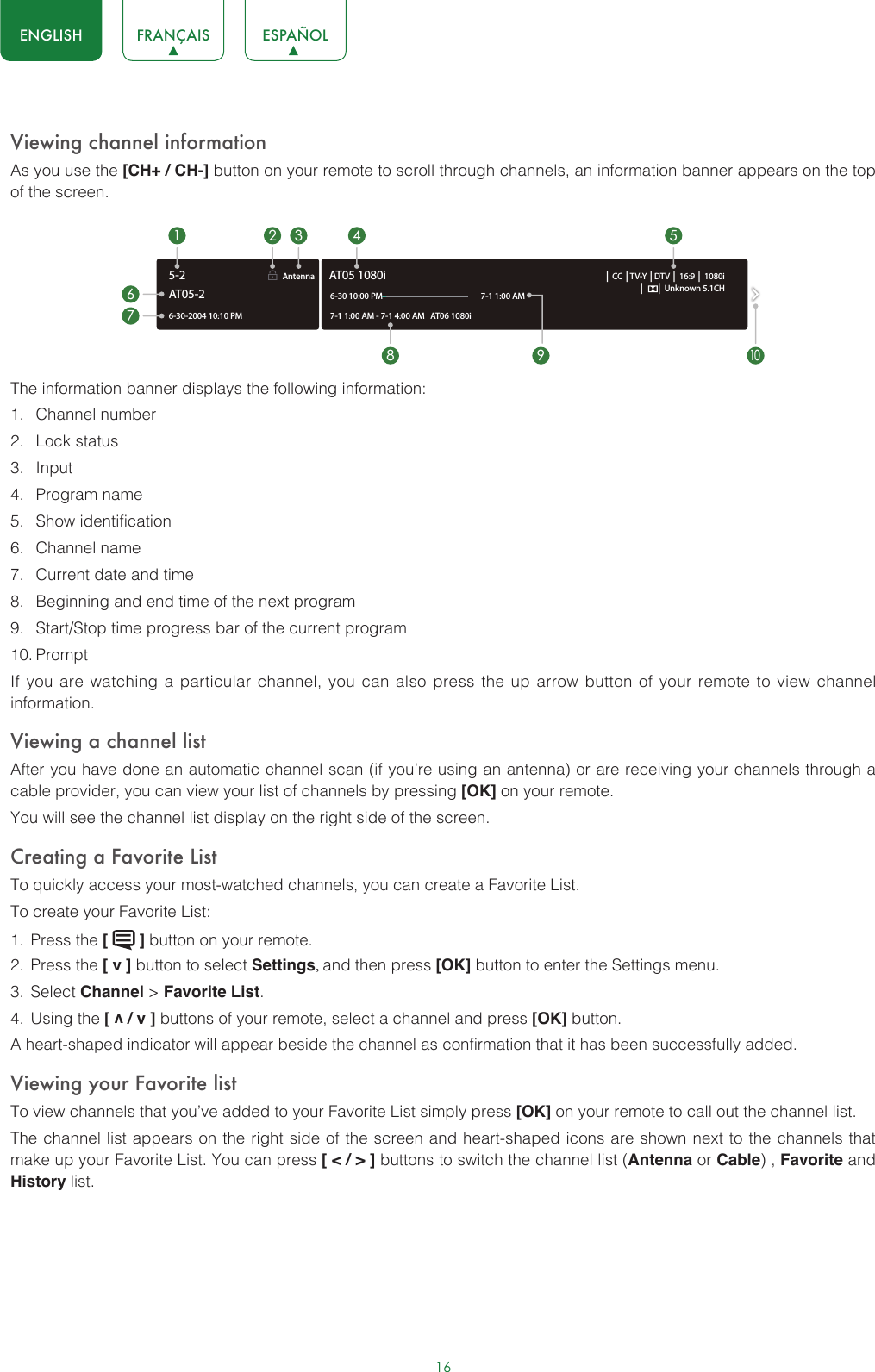 16ENGLISH FRANÇAIS ESPAÑOLViewing channel informationAs you use the [CH+ / CH-] button on your remote to scroll through channels, an information banner appears on the top of the screen.The information banner displays the following information:1.  Channel number2.  Lock status3.  Input4.  Program name5.  Show identification6.  Channel name7.  Current date and time8.  Beginning and end time of the next program9.  Start/Stop time progress bar of the current program10. PromptIf you are watching a particular channel, you can also press the up arrow button of your remote to view channel information.Viewing a channel listAfter you have done an automatic channel scan (if you’re using an antenna) or are receiving your channels through a cable provider, you can view your list of channels by pressing [OK] on your remote.You will see the channel list display on the right side of the screen.Creating a Favorite ListTo quickly access your most-watched channels, you can create a Favorite List.To create your Favorite List:1.  Press the [   ] button on your remote.2.  Press the [ v ] button to select Settings, and then press [OK] button to enter the Settings menu.3.  Select Channel &gt; Favorite List.4.  Using the [ v / v ] buttons of your remote, select a channel and press [OK] button.A heart-shaped indicator will appear beside the channel as confirmation that it has been successfully added.Viewing your Favorite listTo view channels that you’ve added to your Favorite List simply press [OK] on your remote to call out the channel list.The channel list appears on the right side of the screen and heart-shaped icons are shown next to the channels that make up your Favorite List. You can press [ &lt; / &gt; ] buttons to switch the channel list (Antenna or Cable) , Favorite and History list.6-30-2004 10:10 PMAntenna │ CC │TV-Y │DTV │ 16:9 │ 1080i│      │ Unknown 5.1CH7-1 1:00 AM - 7-1 4:00 AM   AT06 1080iAT05 1080i6-30 10:00 PM                                                    7-1 1:00 AM1672 3 4 58 9AT05-25-210