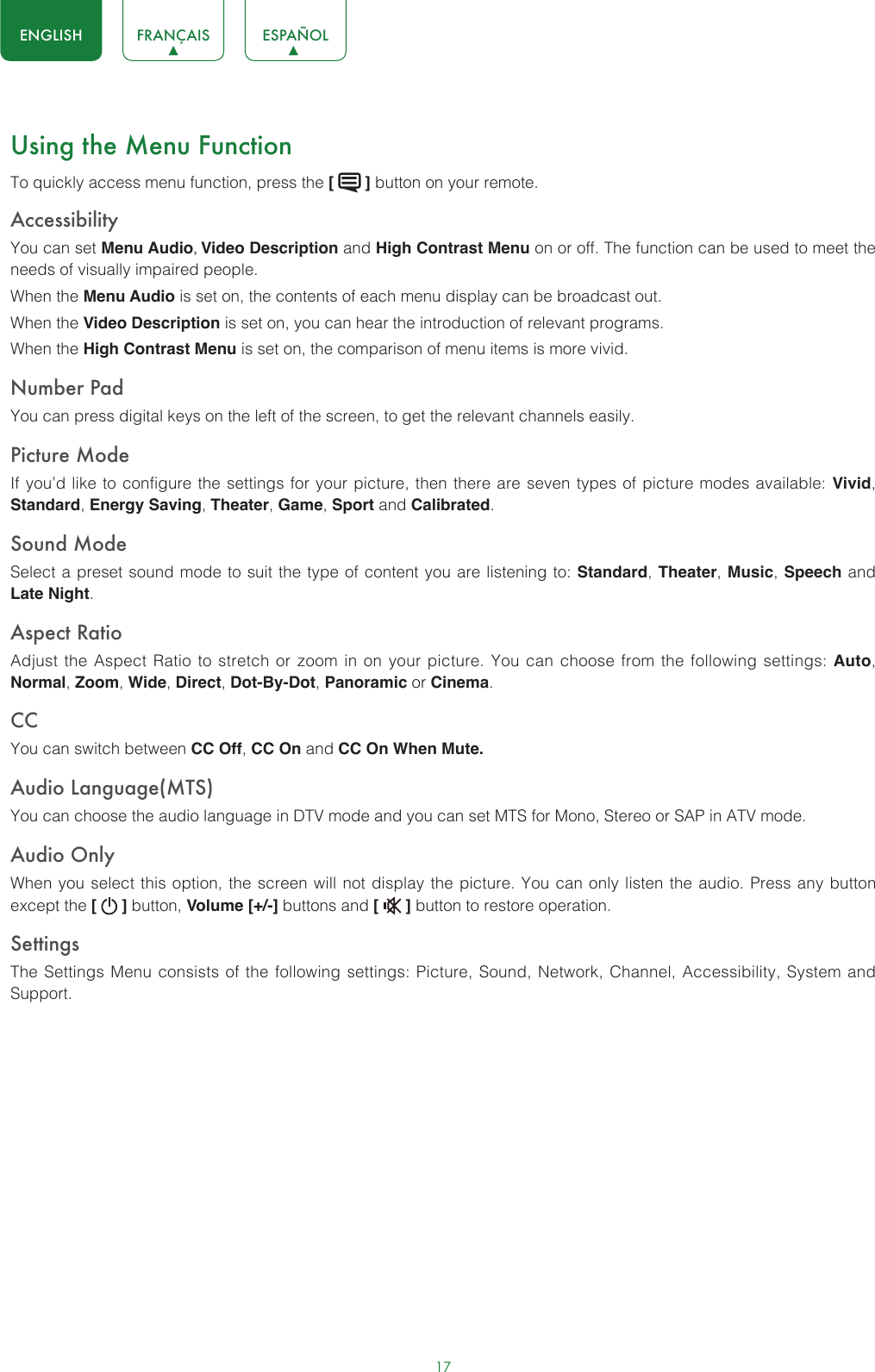 17ENGLISH FRANÇAIS ESPAÑOLUsing the Menu FunctionTo quickly access menu function, press the [   ] button on your remote.Accessibility You can set Menu Audio, Video Description and High Contrast Menu on or off. The function can be used to meet the needs of visually impaired people.When the Menu Audio is set on, the contents of each menu display can be broadcast out.When the Video Description is set on, you can hear the introduction of relevant programs.When the High Contrast Menu is set on, the comparison of menu items is more vivid.Number PadYou can press digital keys on the left of the screen, to get the relevant channels easily.Picture ModeIf you’d like to configure the settings for your picture, then there are seven types of picture modes available: Vivid, Standard, Energy Saving, Theater, Game, Sport and Calibrated. Sound ModeSelect a preset sound mode to suit the type of content you are listening to: Standard, Theater, Music, Speech and Late Night.Aspect RatioAdjust the Aspect Ratio to stretch or zoom in on your picture. You can choose from the following settings: Auto, Normal, Zoom, Wide, Direct, Dot-By-Dot, Panoramic or Cinema.CC You can switch between CC Off, CC On and CC On When Mute.Audio Language(MTS)You can choose the audio language in DTV mode and you can set MTS for Mono, Stereo or SAP in ATV mode.Audio OnlyWhen you select this option, the screen will not display the picture. You can only listen the audio. Press any button except the [   ] button, Volume [+/-] buttons and [   ] button to restore operation.SettingsThe Settings Menu consists of the following settings: Picture, Sound, Network, Channel, Accessibility, System and Support.