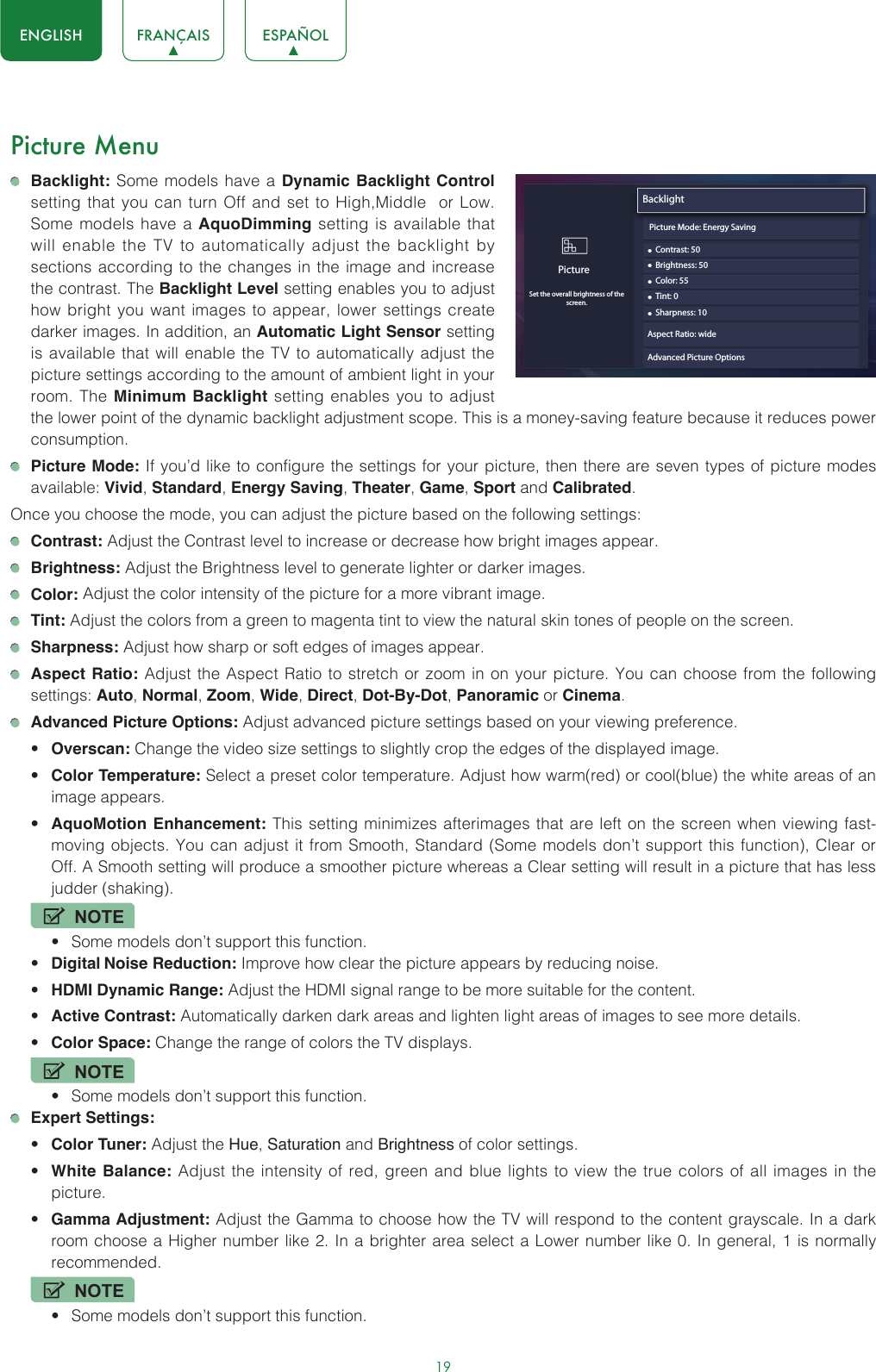 19ENGLISH FRANÇAIS ESPAÑOLPicture Menu Backlight: Some models have a Dynamic Backlight Control setting that you can turn Off and set to High,Middle  or Low. Some models have a AquoDimming setting is available that will enable the TV to automatically adjust the backlight by sections according to the changes in the image and increase the contrast. The Backlight Level setting enables you to adjust how bright you want images to appear, lower settings create darker images. In addition, an Automatic Light Sensor setting is available that will enable the TV to automatically adjust the picture settings according to the amount of ambient light in your room. The Minimum Backlight setting enables you to adjust the lower point of the dynamic backlight adjustment scope. This is a money-saving feature because it reduces power consumption. Picture Mode: If you’d like to configure the settings for your picture, then there are seven types of picture modes available: Vivid, Standard, Energy Saving, Theater, Game, Sport and Calibrated.Once you choose the mode, you can adjust the picture based on the following settings: Contrast: Adjust the Contrast level to increase or decrease how bright images appear. Brightness: Adjust the Brightness level to generate lighter or darker images. Color: Adjust the color intensity of the picture for a more vibrant image. Tint: Adjust the colors from a green to magenta tint to view the natural skin tones of people on the screen. Sharpness: Adjust how sharp or soft edges of images appear. Aspect Ratio: Adjust the Aspect Ratio to stretch or zoom in on your picture. You can choose from the following settings: Auto, Normal, Zoom, Wide, Direct, Dot-By-Dot, Panoramic or Cinema.  Advanced Picture Options: Adjust advanced picture settings based on your viewing preference.• Overscan: Change the video size settings to slightly crop the edges of the displayed image.• Color Temperature: Select a preset color temperature. Adjust how warm(red) or cool(blue) the white areas of an image appears.• AquoMotion Enhancement: This setting minimizes afterimages that are left on the screen when viewing fast-moving objects. You can adjust it from Smooth, Standard (Some models don’t support this function), Clear or Off. A Smooth setting will produce a smoother picture whereas a Clear setting will result in a picture that has less judder (shaking). NOTE• Some models don’t support this function.• Digital Noise Reduction: Improve how clear the picture appears by reducing noise.• HDMI Dynamic Range: Adjust the HDMI signal range to be more suitable for the content.• Active Contrast: Automatically darken dark areas and lighten light areas of images to see more details.• Color Space: Change the range of colors the TV displays.NOTE• Some models don’t support this function. Expert Settings: • Color Tuner: Adjust the Hue, Saturation and Brightness of color settings.• White Balance: Adjust the intensity of red, green and blue lights to view the true colors of all images in the picture.• Gamma Adjustment: Adjust the Gamma to choose how the TV will respond to the content grayscale. In a dark room choose a Higher number like 2. In a brighter area select a Lower number like 0. In general, 1 is normally recommended.NOTE• Some models don’t support this function.Backlight• Contrast: 50PictureSet the overall brightness of thescreen.• Brightness: 50• Color: 55• Tint: 0• Sharpness: 10Aspect Ratio: wideAdvanced Picture Options Picture Mode: Energy Saving