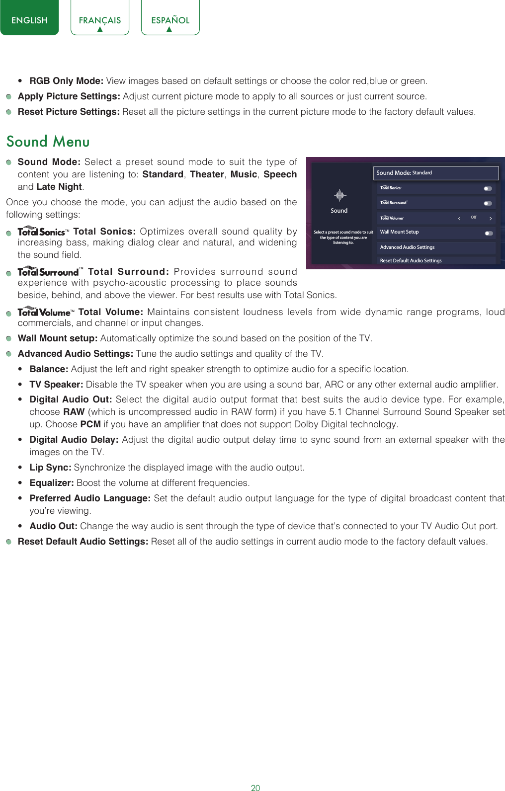 20ENGLISH FRANÇAIS ESPAÑOL• RGB Only Mode: View images based on default settings or choose the color red,blue or green. Apply Picture Settings: Adjust current picture mode to apply to all sources or just current source. Reset Picture Settings: Reset all the picture settings in the current picture mode to the factory default values.Sound Menu Sound Mode: Select a preset sound mode to suit the type of content you are listening to: Standard, Theater,  Music, Speech and Late Night.Once you choose the mode, you can adjust the audio based on the following settings:    Total Sonics: Optimizes overall sound quality by increasing bass, making dialog clear and natural, and widening the sound field.     Total Surround: Provides surround sound experience with psycho-acoustic processing to place sounds beside, behind, and above the viewer. For best results use with Total Sonics.     Total Volume: Maintains consistent loudness levels from wide dynamic range programs, loud commercials, and channel or input changes.  Wall Mount setup: Automatically optimize the sound based on the position of the TV. Advanced Audio Settings: Tune the audio settings and quality of the TV.• Balance: Adjust the left and right speaker strength to optimize audio for a specific location.• TV Speaker: Disable the TV speaker when you are using a sound bar, ARC or any other external audio amplifier.• Digital Audio Out: Select the digital audio output format that best suits the audio device type. For example, choose RAW (which is uncompressed audio in RAW form) if you have 5.1 Channel Surround Sound Speaker set up. Choose PCM if you have an amplifier that does not support Dolby Digital technology.• Digital Audio Delay: Adjust the digital audio output delay time to sync sound from an external speaker with the images on the TV.• Lip Sync: Synchronize the displayed image with the audio output.• Equalizer: Boost the volume at different frequencies.• Preferred Audio Language: Set the default audio output language for the type of digital broadcast content that you’re viewing.• Audio Out: Change the way audio is sent through the type of device that’s connected to your TV Audio Out port.  Reset Default Audio Settings: Reset all of the audio settings in current audio mode to the factory default values.Sound Mode: StandardWall Mount SetupAdvanced Audio SettingsReset Default Audio SettingsSoundSelect a preset sound mode to suitthe type of content you are listening to.wyx                                                             O