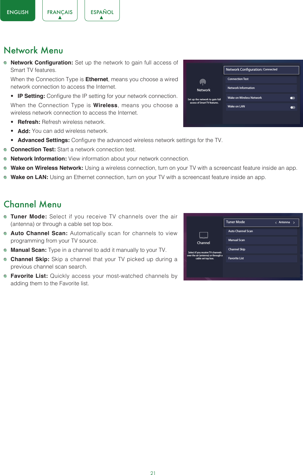 21ENGLISH FRANÇAIS ESPAÑOLNetwork Menu Network Configuration: Set up the network to gain full access of Smart TV features.  When the Connection Type is Ethernet, means you choose a wired network connection to access the Internet.• IP Setting: Configure the IP setting for your network connection.  When the Connection Type is Wireless, means you choose a wireless network connection to access the Internet.• Refresh: Refresh wireless network.• Add: You can add wireless network.• Advanced Settings: Configure the advanced wireless network settings for the TV. Connection Test: Start a network connection test. Network Information: View information about your network connection. Wake on Wireless Network: Using a wireless connection, turn on your TV with a screencast feature inside an app. Wake on LAN: Using an Ethernet connection, turn on your TV with a screencast feature inside an app.Channel Menu Tuner Mode: Select if you receive TV channels over the air (antenna) or through a cable set top box. Auto Channel Scan: Automatically scan for channels to view programming from your TV source. Manual Scan: Type in a channel to add it manually to your TV. Channel Skip: Skip a channel that your TV picked up during a previous channel scan search. Favorite List: Quickly access your most-watched channels by adding them to the Favorite list.Network InformationWake on Wireless NetworkWake on LANNetwork Conguration: ConnectedConnection TestNetworkSet up the network to gain full access of Smart TV features.ChannelSelect if you receive TV channels over the air (antenna) or through a cable set top box. Tuner Mode                                           AntennaAuto Channel ScanManual ScanChannel SkipFavorite List