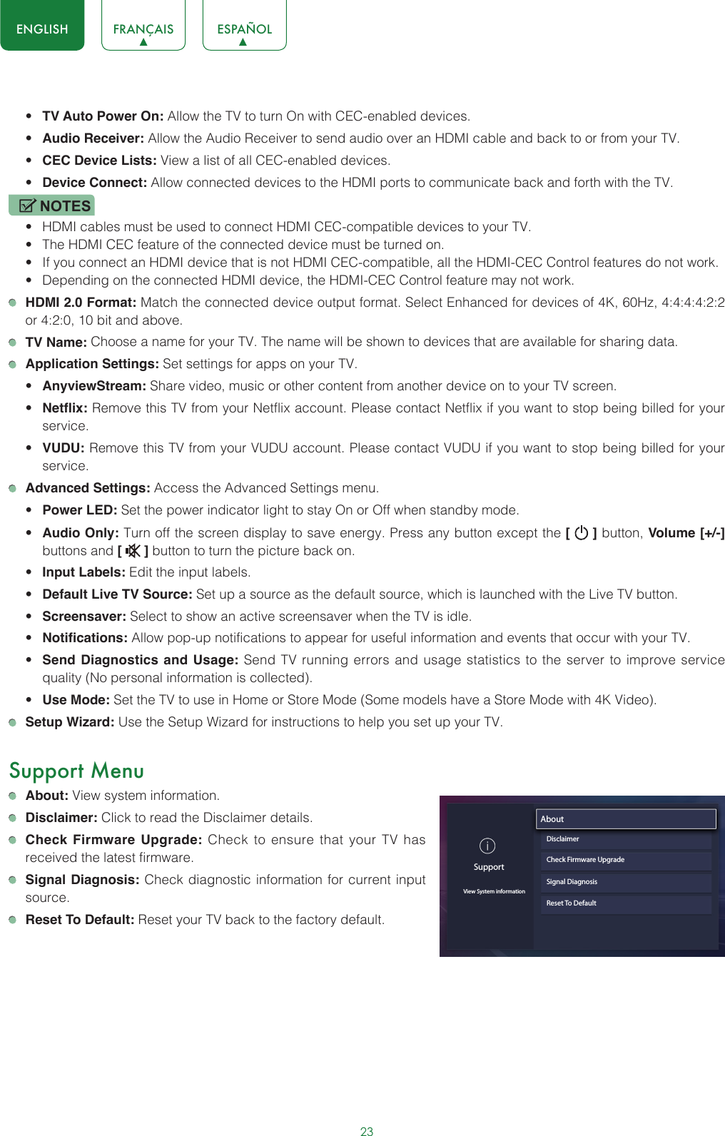 23ENGLISH FRANÇAIS ESPAÑOL• TV Auto Power On: Allow the TV to turn On with CEC-enabled devices.• Audio Receiver: Allow the Audio Receiver to send audio over an HDMI cable and back to or from your TV.• CEC Device Lists: View a list of all CEC-enabled devices.• Device Connect: Allow connected devices to the HDMI ports to communicate back and forth with the TV.NOTES• HDMI cables must be used to connect HDMI CEC-compatible devices to your TV.• The HDMI CEC feature of the connected device must be turned on.• If you connect an HDMI device that is not HDMI CEC-compatible, all the HDMI-CEC Control features do not work.• Depending on the connected HDMI device, the HDMI-CEC Control feature may not work. HDMI 2.0 Format: Match the connected device output format. Select Enhanced for devices of 4K, 60Hz, 4:4:4:4:2:2 or 4:2:0, 10 bit and above. TV Name: Choose a name for your TV. The name will be shown to devices that are available for sharing data. Application Settings: Set settings for apps on your TV.• AnyviewStream: Share video, music or other content from another device on to your TV screen.• Netflix: Remove this TV from your Netflix account. Please contact Netflix if you want to stop being billed for your service.• VUDU: Remove this TV from your VUDU account. Please contact VUDU if you want to stop being billed for your service. Advanced Settings: Access the Advanced Settings menu.• Power LED: Set the power indicator light to stay On or Off when standby mode.• Audio Only: Turn off the screen display to save energy. Press any button except the [   ] button, Volume [+/-] buttons and [   ] button to turn the picture back on.• Input Labels: Edit the input labels.• Default Live TV Source: Set up a source as the default source, which is launched with the Live TV button.• Screensaver: Select to show an active screensaver when the TV is idle.• Notifications: Allow pop-up notifications to appear for useful information and events that occur with your TV.• Send Diagnostics and Usage: Send TV running errors and usage statistics to the server to improve service quality (No personal information is collected).• Use Mode: Set the TV to use in Home or Store Mode (Some models have a Store Mode with 4K Video). Setup Wizard: Use the Setup Wizard for instructions to help you set up your TV.Support Menu About: View system information. Disclaimer: Click to read the Disclaimer details. Check Firmware Upgrade: Check to ensure that your TV has received the latest firmware. Signal Diagnosis: Check diagnostic information for current input source. Reset To Default: Reset your TV back to the factory default.SupportView System informationAbout                               DisclaimerCheck Firmware UpgradeSignal DiagnosisReset To Default