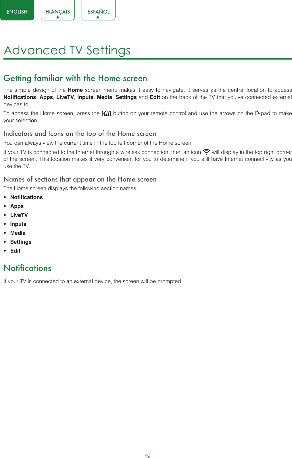 26ENGLISH FRANÇAIS ESPAÑOLAdvanced TV Settings Getting familiar with the Home screenThe simple design of the Home screen menu makes it easy to navigate. It serves as the central location to access Notifications, Apps, LiveTV, Inputs, Media, Settings and Edit on the back of the TV that you’ve connected external devices to.To access the Home screen, press the [ ] button on your remote control and use the arrows on the D-pad to make your selection.Indicators and Icons on the top of the Home screenYou can always view the current time in the top left corner of the Home screen.If your TV is connected to the Internet through a wireless connection, then an icon   will display in the top right corner of the screen. This location makes it very convenient for you to determine if you still have Internet connectivity as you use the TV. Names of sections that appear on the Home screenThe Home screen displays the following section names:• Notifications• Apps• LiveTV• Inputs• Media• Settings• EditNotificationsIf your TV is connected to an external device, the screen will be prompted.