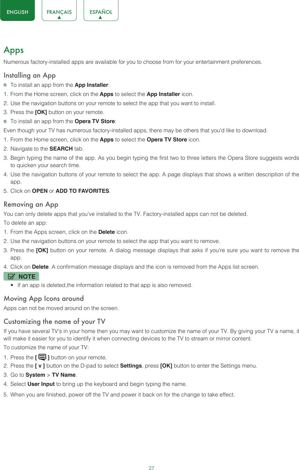 27ENGLISH FRANÇAIS ESPAÑOLAppsNumerous factory-installed apps are available for you to choose from for your entertainment preferences.Installing an App  To install an app from the App Installer:1.  From the Home screen, click on the Apps to select the App Installer icon.2.  Use the navigation buttons on your remote to select the app that you want to install.3.  Press the [OK] button on your remote.  To install an app from the Opera TV Store:Even though your TV has numerous factory-installed apps, there may be others that you’d like to download.1.  From the Home screen, click on the Apps to select the Opera TV Store icon.2.  Navigate to the SEARCH tab.3.  Begin typing the name of the app. As you begin typing the first two to three letters the Opera Store suggests words to quicken your search time.4.  Use the navigation buttons of your remote to select the app. A page displays that shows a written description of the app.5.  Click on OPEN or ADD TO FAVORITES.Removing an AppYou can only delete apps that you’ve installed to the TV. Factory-installed apps can not be deleted.To delete an app:1.  From the Apps screen, click on the Delete icon.2.  Use the navigation buttons on your remote to select the app that you want to remove. 3.  Press the [OK] button on your remote. A dialog message displays that asks if you’re sure you want to remove the app.4.  Click on Delete. A confirmation message displays and the icon is removed from the Apps list screen.NOTE• If an app is deleted,the information related to that app is also removed.Moving App Icons aroundApps can not be moved around on the screen.Customizing the name of your TVIf you have several TV’s in your home then you may want to customize the name of your TV. By giving your TV a name, it will make it easier for you to identify it when connecting devices to the TV to stream or mirror content.To customize the name of your TV: 1.  Press the [   ] button on your remote.2.  Press the [ v ] button on the D-pad to select Settings, press [OK] button to enter the Settings menu.3.  Go to System &gt; TV Name.4.  Select User Input to bring up the keyboard and begin typing the name.5.  When you are finished, power off the TV and power it back on for the change to take effect. 