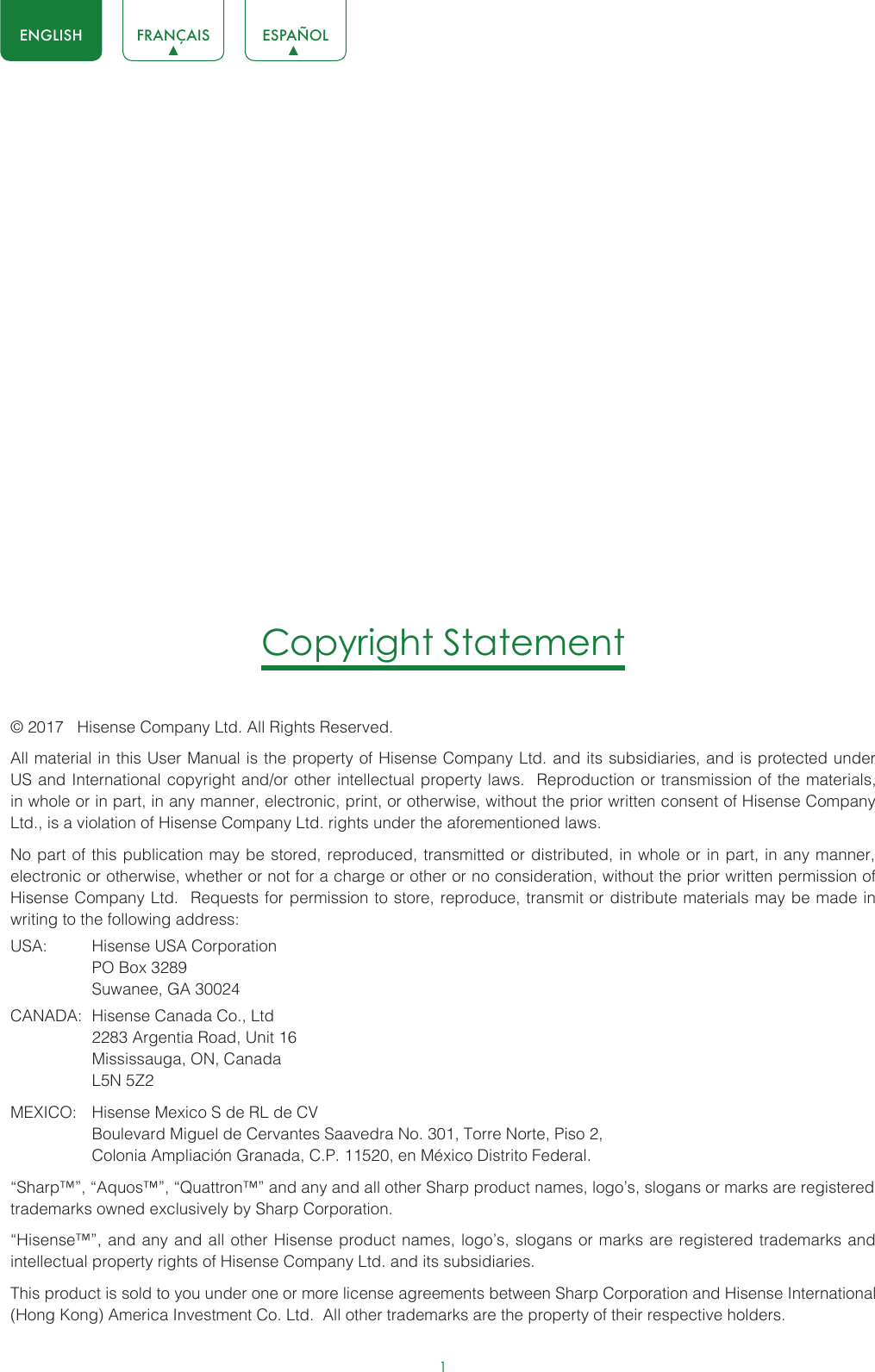 1ENGLISH FRANÇAIS ESPAÑOLCopyright Statement© 2017   Hisense Company Ltd. All Rights Reserved.All material in this User Manual is the property of Hisense Company Ltd. and its subsidiaries, and is protected under US and International copyright and/or other intellectual property laws.  Reproduction or transmission of the materials, in whole or in part, in any manner, electronic, print, or otherwise, without the prior written consent of Hisense Company Ltd., is a violation of Hisense Company Ltd. rights under the aforementioned laws. No part of this publication may be stored, reproduced, transmitted or distributed, in whole or in part, in any manner, electronic or otherwise, whether or not for a charge or other or no consideration, without the prior written permission of Hisense Company Ltd.  Requests for permission to store, reproduce, transmit or distribute materials may be made in writing to the following address:USA:  Hisense USA Corporation  PO Box 3289  Suwanee, GA 30024CANADA:  Hisense Canada Co., Ltd  2283 Argentia Road, Unit 16  Mississauga, ON, Canada  L5N 5Z2MEXICO:  Hisense Mexico S de RL de CV  Boulevard Miguel de Cervantes Saavedra No. 301, Torre Norte, Piso 2,  Colonia Ampliación Granada, C.P. 11520, en México Distrito Federal.“Sharp™”, “Aquos™”, “Quattron™” and any and all other Sharp product names, logo’s, slogans or marks are registered trademarks owned exclusively by Sharp Corporation.“Hisense™”, and any and all other Hisense product names, logo’s, slogans or marks are registered trademarks and intellectual property rights of Hisense Company Ltd. and its subsidiaries. This product is sold to you under one or more license agreements between Sharp Corporation and Hisense International (Hong Kong) America Investment Co. Ltd.  All other trademarks are the property of their respective holders.