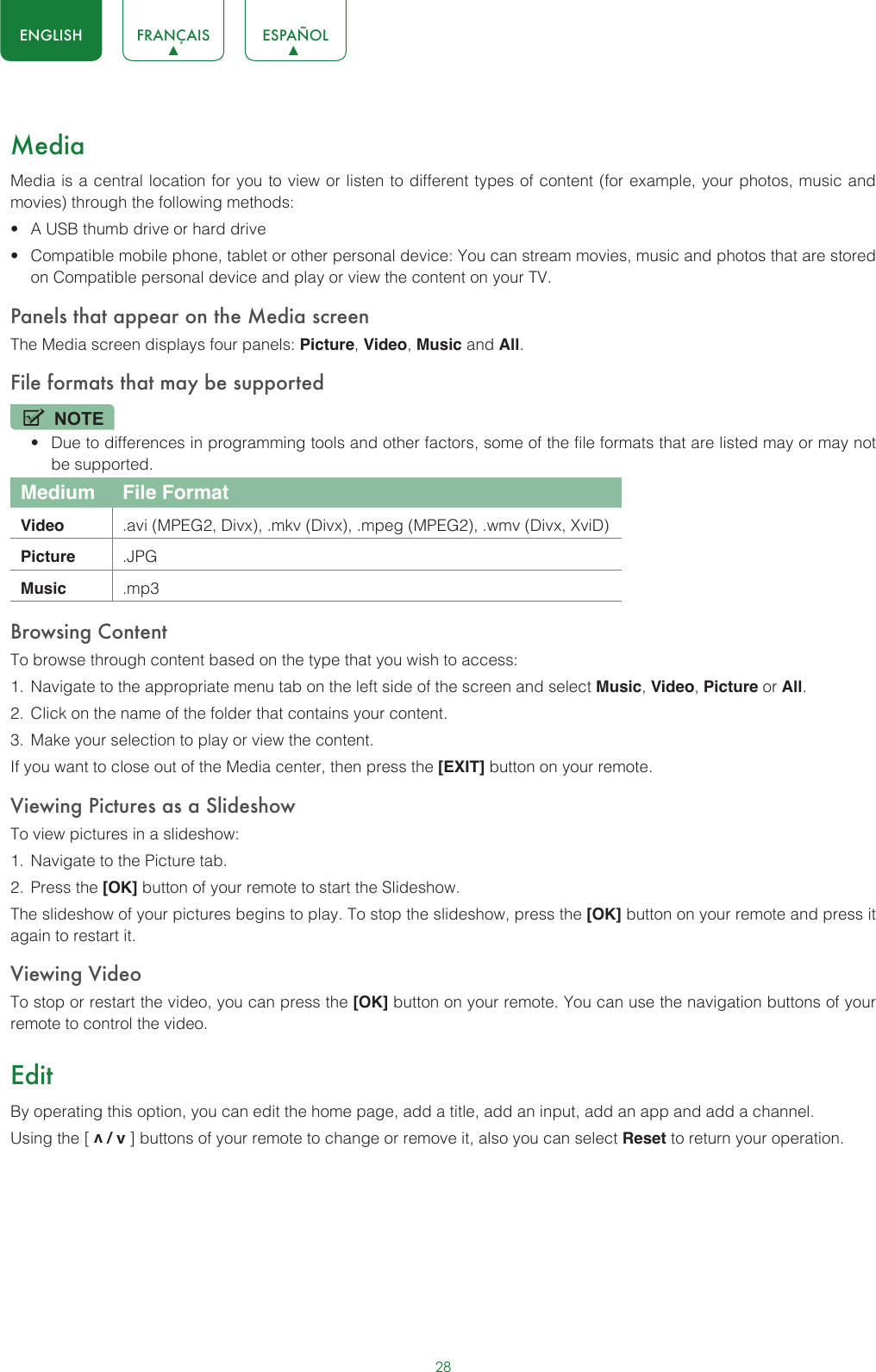 28ENGLISH FRANÇAIS ESPAÑOLMediaMedia is a central location for you to view or listen to different types of content (for example, your photos, music and movies) through the following methods:• A USB thumb drive or hard drive• Compatible mobile phone, tablet or other personal device: You can stream movies, music and photos that are stored on Compatible personal device and play or view the content on your TV.Panels that appear on the Media screenThe Media screen displays four panels: Picture, Video, Music and All.File formats that may be supportedNOTE• Due to differences in programming tools and other factors, some of the file formats that are listed may or may not be supported.Medium File FormatVideo .avi (MPEG2, Divx), .mkv (Divx), .mpeg (MPEG2), .wmv (Divx, XviD)Picture .JPGMusic .mp3Browsing ContentTo browse through content based on the type that you wish to access:1.  Navigate to the appropriate menu tab on the left side of the screen and select Music, Video, Picture or All. 2.  Click on the name of the folder that contains your content.3.  Make your selection to play or view the content.If you want to close out of the Media center, then press the [EXIT] button on your remote.Viewing Pictures as a SlideshowTo view pictures in a slideshow:1.  Navigate to the Picture tab.2.  Press the [OK] button of your remote to start the Slideshow.The slideshow of your pictures begins to play. To stop the slideshow, press the [OK] button on your remote and press it again to restart it.Viewing VideoTo stop or restart the video, you can press the [OK] button on your remote. You can use the navigation buttons of your remote to control the video.EditBy operating this option, you can edit the home page, add a title, add an input, add an app and add a channel. Using the [ v / v ] buttons of your remote to change or remove it, also you can select Reset to return your operation. 