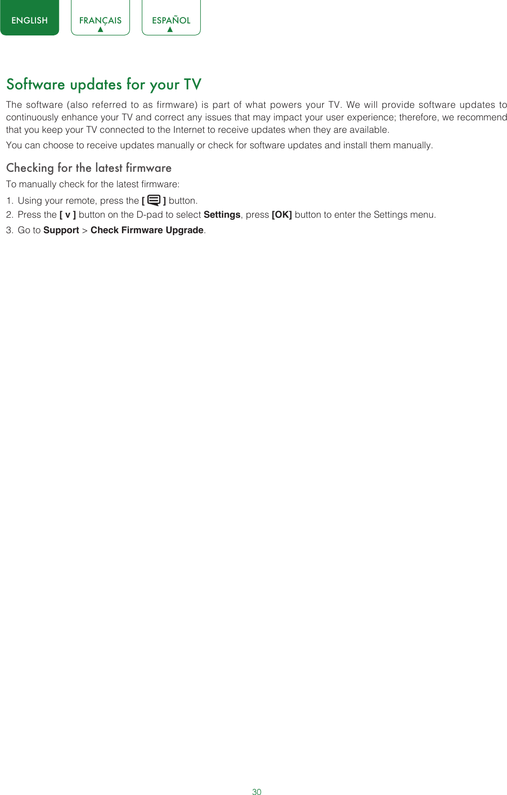 30ENGLISH FRANÇAIS ESPAÑOLSoftware updates for your TVThe software (also referred to as firmware) is part of what powers your TV. We will provide software updates to continuously enhance your TV and correct any issues that may impact your user experience; therefore, we recommend that you keep your TV connected to the Internet to receive updates when they are available.You can choose to receive updates manually or check for software updates and install them manually.Checking for the latest firmwareTo manually check for the latest firmware:1.  Using your remote, press the [   ] button.2.  Press the [ v ] button on the D-pad to select Settings, press [OK] button to enter the Settings menu.3.  Go to Support &gt; Check Firmware Upgrade.