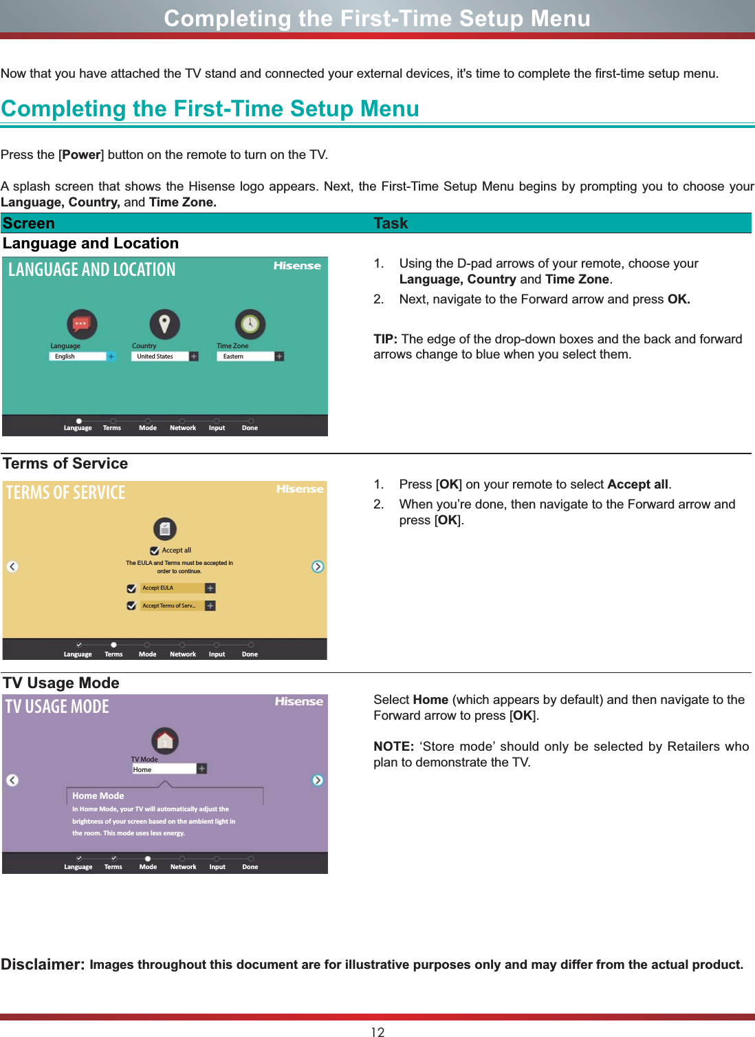 12Completing the First-Time Setup MenuNow that you have attached the TV stand and connected your external devices, it&apos;s time to complete the first-time setup menu. Completing the First-Time Setup MenuPress the [Power] button on the remote to turn on the TV. A splash screen that shows the Hisense logo appears. Next, the First-Time Setup Menu begins by prompting you to choose your Language, Country, and Time Zone. Screen TaskLanguage and LocationLANGUAGE AND LOCATIONLanguageLanguage ModeTerms Network Input DoneEnglish United States EasternCountry Time Zone1. Using the D-pad arrows of your remote, choose your Language, Country and Time Zone.2. Next, navigate to the Forward arrow and press OK.TIP: The edge of the drop-down boxes and the back and forward arrows change to blue when you select them.Terms of ServiceTERMS OF SERVICEAccept allAccept EULAAccept Terms of Serv...Language ModeTerms Network Input DoneThe EULA and Terms must be accepted in order to continue.1. Press [OK] on your remote to select Accept all.2. When you’re done, then navigate to the Forward arrow and press [OK].TV Usage ModeTV USAGE MODETV ModeHomeLanguageHome ModeIn Home Mode, your TV will automatically adjust the brightness of your screen based on the ambient light in the room. This mode uses less energy.ModeTerms Network Input DoneSelect Home (which appears by default) and then navigate to the Forward arrow to press [OK].NOTE: ‘Store mode’ should only be selected by Retailers who plan to demonstrate the TV.Disclaimer: Images throughout this document are for illustrative purposes only and may differ from the actual product.