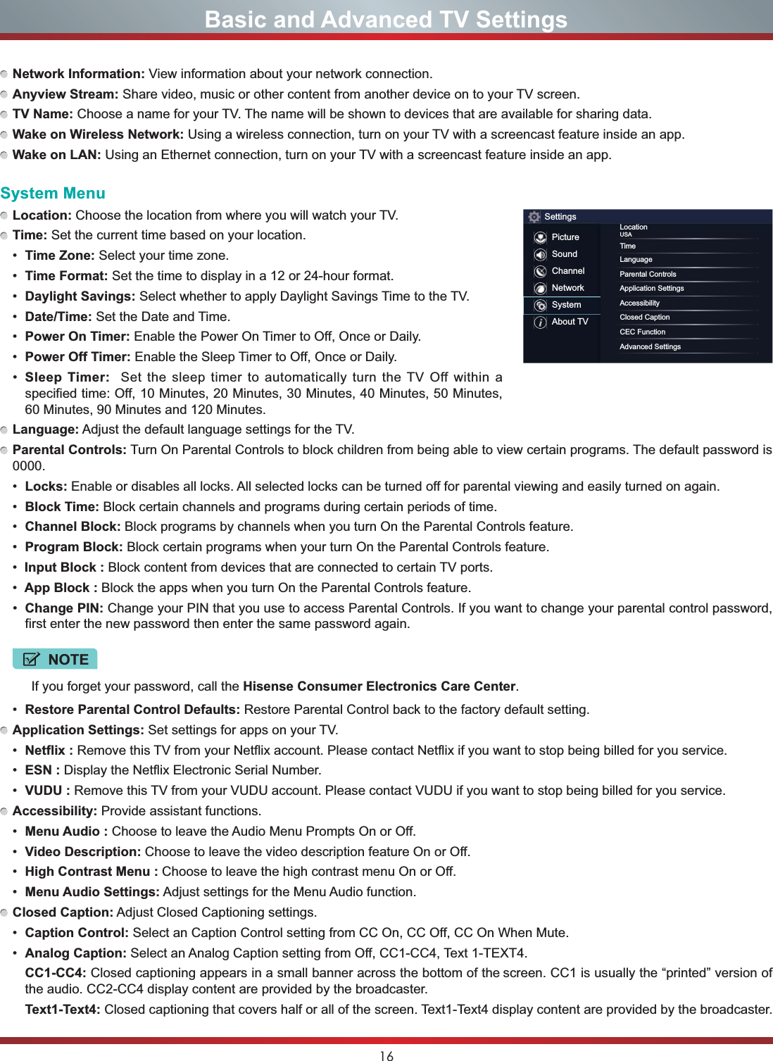 16Basic and Advanced TV SettingsNetwork Information: View information about your network connection.Anyview Stream: Share video, music or other content from another device on to your TV screen.TV Name: Choose a name for your TV. The name will be shown to devices that are available for sharing data.Wake on Wireless Network: Using a wireless connection, turn on your TV with a screencast feature inside an app.Wake on LAN: Using an Ethernet connection, turn on your TV with a screencast feature inside an app.System MenuLocation: Choose the location from where you will watch your TV. Time: Set the current time based on your location. Time Zone: Select your time zone. Time Format: Set the time to display in a 12 or 24-hour format. Daylight Savings: Select whether to apply Daylight Savings Time to the TV. Date/Time: Set the Date and Time. Power On Timer: Enable the Power On Timer to Off, Once or Daily. Power Off Timer: Enable the Sleep Timer to Off, Once or Daily. Sleep Timer:  Set the sleep timer to automatically turn the TV Off within a specified time: Off, 10 Minutes, 20 Minutes, 30 Minutes, 40 Minutes, 50 Minutes, 60 Minutes, 90 Minutes and 120 Minutes.Language: Adjust the default language settings for the TV.Parental Controls: Turn On Parental Controls to block children from being able to view certain programs. The default password is 0000. Locks: Enable or disables all locks. All selected locks can be turned off for parental viewing and easily turned on again. Block Time: Block certain channels and programs during certain periods of time. Channel Block: Block programs by channels when you turn On the Parental Controls feature. Program Block: Block certain programs when your turn On the Parental Controls feature.Input Block : Block content from devices that are connected to certain TV ports.App Block : Block the apps when you turn On the Parental Controls feature. Change PIN: Change your PIN that you use to access Parental Controls. If you want to change your parental control password, first enter the new password then enter the same password again.NOTEIf you forget your password, call the Hisense Consumer Electronics Care Center. Restore Parental Control Defaults: Restore Parental Control back to the factory default setting.Application Settings: Set settings for apps on your TV. Netflix : Remove this TV from your Netflix account. Please contact Netflix if you want to stop being billed for you service. ESN : Display the Netflix Electronic Serial Number. VUDU : Remove this TV from your VUDU account. Please contact VUDU if you want to stop being billed for you service.Accessibility: Provide assistant functions. Menu Audio : Choose to leave the Audio Menu Prompts On or Off. Video Description: Choose to leave the video description feature On or Off. High Contrast Menu : Choose to leave the high contrast menu On or Off. Menu Audio Settings: Adjust settings for the Menu Audio function.Closed Caption: Adjust Closed Captioning settings. Caption Control: Select an Caption Control setting from CC On, CC Off, CC On When Mute. Analog Caption: Select an Analog Caption setting from Off, CC1-CC4, Text 1-TEXT4.CC1-CC4: Closed captioning appears in a small banner across the bottom of the screen. CC1 is usually the “printed” version of the audio. CC2-CC4 display content are provided by the broadcaster.Text1-Text4: Closed captioning that covers half or all of the screen. Text1-Text4 display content are provided by the broadcaster.SettingsPictureSoundChannelNetworkSystemAbout TVLocationUSATimeLanguageParental ControlsApplication SettingsAccessibilityClosed CaptionCEC FunctionAdvanced Settings