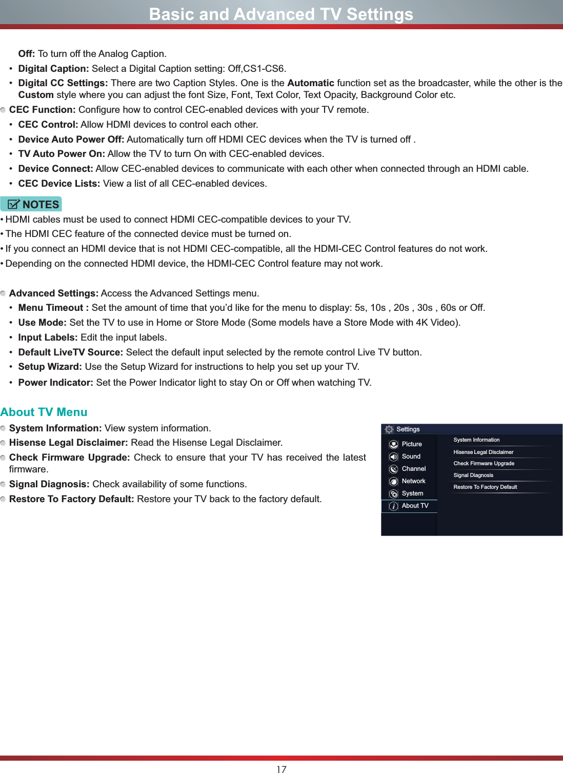 17Basic and Advanced TV SettingsOff: To turn off the Analog Caption. Digital Caption: Select a Digital Caption setting: Off,CS1-CS6. Digital CC Settings: There are two Caption Styles. One is the Automatic function set as the broadcaster, while the other is the Custom style where you can adjust the font Size, Font, Text Color, Text Opacity, Background Color etc.CEC Function: Configure how to control CEC-enabled devices with your TV remote. CEC Control: Allow HDMI devices to control each other.  Device Auto Power Off: Automatically turn off HDMI CEC devices when the TV is turned off . TV Auto Power On: Allow the TV to turn On with CEC-enabled devices. Device Connect: Allow CEC-enabled devices to communicate with each other when connected through an HDMI cable. CEC Device Lists: View a list of all CEC-enabled devices.NOTES HDMI cables must be used to connect HDMI CEC-compatible devices to your TV. The HDMI CEC feature of the connected device must be turned on. If you connect an HDMI device that is not HDMI CEC-compatible, all the HDMI-CEC Control features do not work. Depending on the connected HDMI device, the HDMI-CEC Control feature may not work.Advanced Settings: Access the Advanced Settings menu. Menu Timeout : Set the amount of time that you’d like for the menu to display: 5s, 10s , 20s , 30s , 60s or Off. Use Mode: Set the TV to use in Home or Store Mode (Some models have a Store Mode with 4K Video). Input Labels: Edit the input labels. Default LiveTV Source: Select the default input selected by the remote control Live TV button. 6HWXS:L]DUG Use the Setup Wizard for instructions to help you set up your TV. Power Indicator: Set the Power Indicator light to stay On or Off when watching TV.About TV MenuSystem Information: View system information.Hisense Legal Disclaimer: Read the Hisense Legal Disclaimer.Check Firmware Upgrade: Check to ensure that your TV has received the latest firmware.Signal Diagnosis: Check availability of some functions.Restore To Factory Default: Restore your TV back to the factory default.SettingsPictureSoundChannelNetworkSystemAbout TVSystem InformationHisense Legal DisclaimerCheck Firmware UpgradeSignal DiagnosisRestore To Factory Default