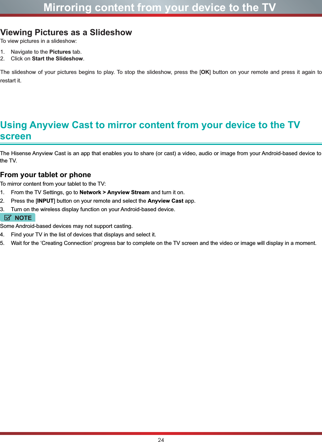 24Viewing Pictures as a SlideshowTo view pictures in a slideshow:1.    Navigate to the Pictures tab.2.    Click on Start the Slideshow.The slideshow of your pictures begins to play. To stop the slideshow, press the [OK] button on your remote and press it again to restart it. Mirroring content from your device to the TVUsing Anyview Cast to mirror content from your device to the TV screenThe Hisense Anyview Cast is an app that enables you to share (or cast) a video, audio or image from your Android-based device to the TV.From your tablet or phoneTo mirror content from your tablet to the TV:1. From the TV Settings, go to Network &gt; Anyview Stream and turn it on.2. Press the [INPUT] button on your remote and select the Anyview Cast app.3. Turn on the wireless display function on your Android-based device.NOTESome Android-based devices may not support casting.4. Find your TV in the list of devices that displays and select it.5. Wait for the ‘Creating Connection’ progress bar to complete on the TV screen and the video or image will display in a moment.