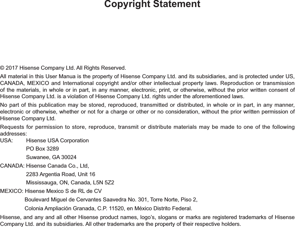 Copyright Statement© 2017 Hisense Company Ltd. All Rights Reserved.All material in this User Manua is the property of Hisense Company Ltd. and its subsidiaries, and is protected under US, CANADA, MEXICO and International copyright and/or other intellectual property laws. Reproduction or transmission of the materials, in whole or in part, in any manner, electronic, print, or otherwise, without the prior written consent of Hisense Company Ltd. is a violation of Hisense Company Ltd. rights under the aforementioned laws.No part of this publication may be stored, reproduced, transmitted or distributed, in whole or in part, in any manner, electronic or otherwise, whether or not for a charge or other or no consideration, without the prior written permission of Hisense Company Ltd.Requests for permission to store, reproduce, transmit or distribute materials may be made to one of the following addresses:USA: Hisense USA CorporationPO Box 3289Suwanee, GA 30024CANADA: Hisense Canada Co., Ltd,                  2283 Argentia Road, Unit 16                 Mississauga, ON, Canada, L5N 5Z2MEXICO: Hisense Mexico S de RL de CV                Boulevard Miguel de Cervantes Saavedra No. 301, Torre Norte, Piso 2,                 Colonia Ampliación Granada, C.P. 11520, en México Distrito Federal.Hisense, and any and all other Hisense product names, logo’s, slogans or marks are registered trademarks of Hisense Company Ltd. and its subsidiaries. All other trademarks are the property of their respective holders.