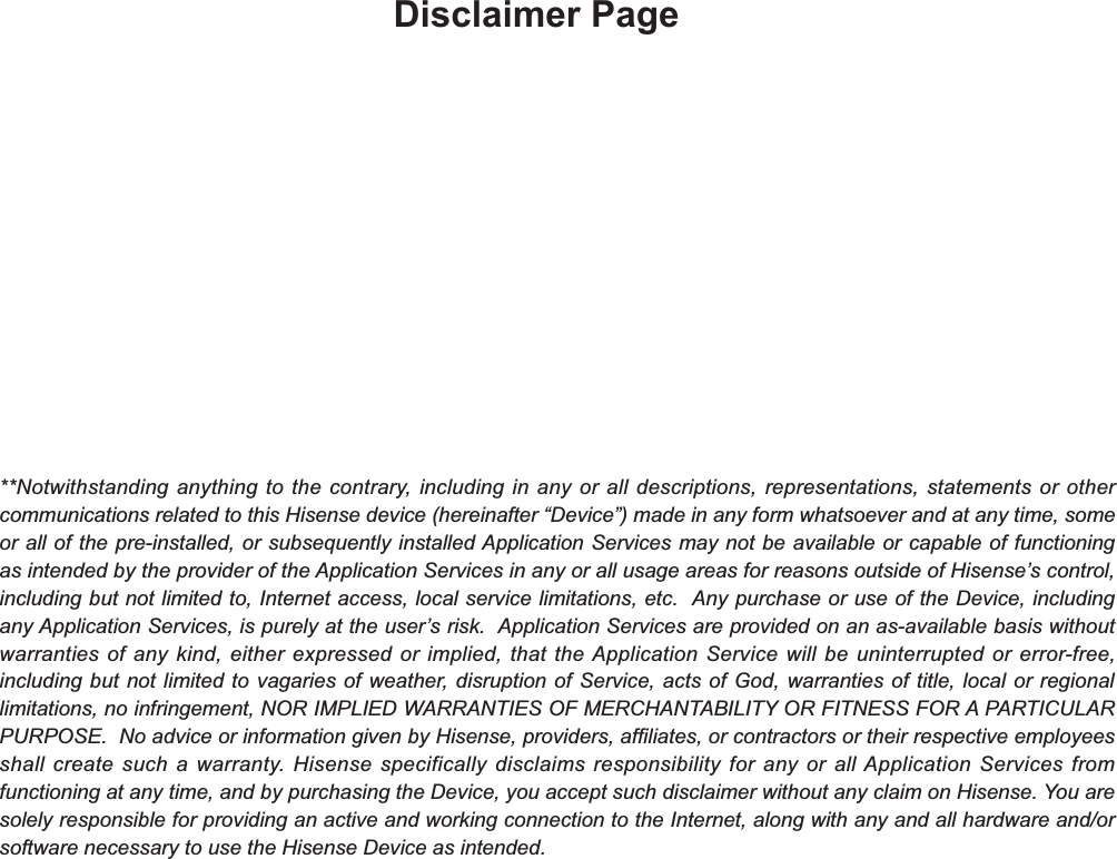 Disclaimer Page**Notwithstanding anything to the contrary, including in any or all descriptions, representations, statements or other communications related to this Hisense device (hereinafter “Device”) made in any form whatsoever and at any time, some or all of the pre-installed, or subsequently installed Application Services may not be available or capable of functioning as intended by the provider of the Application Services in any or all usage areas for reasons outside of Hisense’s control, including but not limited to, Internet access, local service limitations, etc.  Any purchase or use of the Device, including any Application Services, is purely at the user’s risk.  Application Services are provided on an as-available basis without warranties of any kind, either expressed or implied, that the Application Service will be uninterrupted or error-free, including but not limited to vagaries of weather, disruption of Service, acts of God, warranties of title, local or regional limitations, no infringement, NOR IMPLIED WARRANTIES OF MERCHANTABILITY OR FITNESS FOR A PARTICULAR PURPOSE.  No advice or information given by Hisense, providers, affiliates, or contractors or their respective employees shall create such a warranty. Hisense specifically disclaims responsibility for any or all Application Services from functioning at any time, and by purchasing the Device, you accept such disclaimer without any claim on Hisense. You are solely responsible for providing an active and working connection to the Internet, along with any and all hardware and/or software necessary to use the Hisense Device as intended.