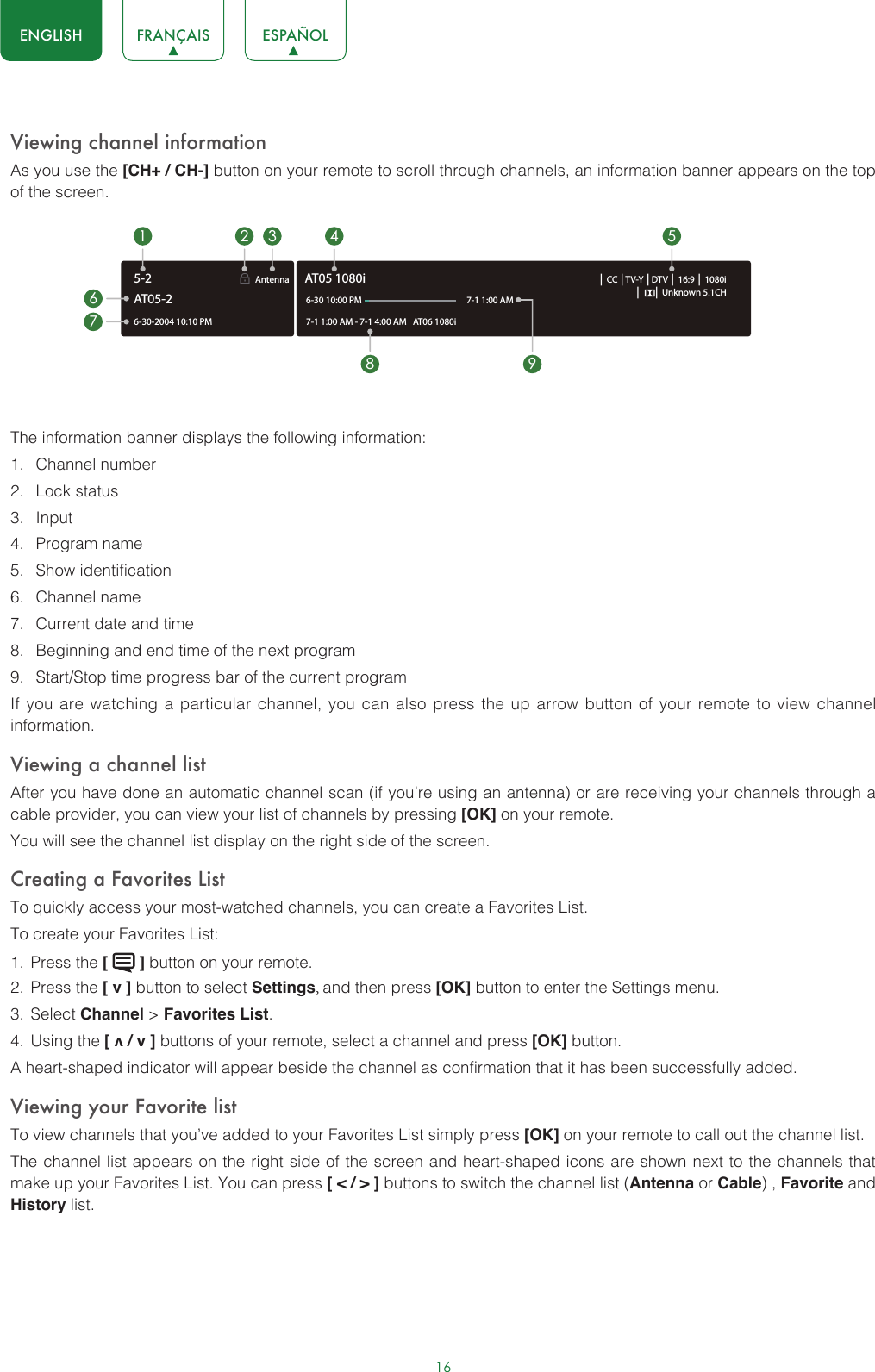 16ENGLISH FRANÇAIS ESPAÑOLViewing channel informationAs you use the [CH+ / CH-] button on your remote to scroll through channels, an information banner appears on the top of the screen.The information banner displays the following information:1.  Channel number2.  Lock status3.  Input4.  Program name5.  Show identification6.  Channel name7.  Current date and time8.  Beginning and end time of the next program9.  Start/Stop time progress bar of the current programIf you are watching a particular channel, you can also press the up arrow button of your remote to view channel information.Viewing a channel listAfter you have done an automatic channel scan (if you’re using an antenna) or are receiving your channels through a cable provider, you can view your list of channels by pressing [OK] on your remote.You will see the channel list display on the right side of the screen.Creating a Favorites ListTo quickly access your most-watched channels, you can create a Favorites List.To create your Favorites List:1.  Press the [   ] button on your remote.2.  Press the [ v ] button to select Settings, and then press [OK] button to enter the Settings menu.3.  Select Channel &gt; Favorites List.4.  Using the [ v / v ] buttons of your remote, select a channel and press [OK] button.A heart-shaped indicator will appear beside the channel as confirmation that it has been successfully added.Viewing your Favorite listTo view channels that you’ve added to your Favorites List simply press [OK] on your remote to call out the channel list.The channel list appears on the right side of the screen and heart-shaped icons are shown next to the channels that make up your Favorites List. You can press [ &lt; / &gt; ] buttons to switch the channel list (Antenna or Cable) , Favorite and History list.6-30-2004 10:10 PMAntenna │ CC │TV-Y │DTV │ 16:9 │ 1080i│      │ Unknown 5.1CH7-1 1:00 AM - 7-1 4:00 AM   AT 06 1080iAT05 1080i6-30 10:00 PM                                                    7-1 1:00 AM1672 3 4 58 9AT05-25-2