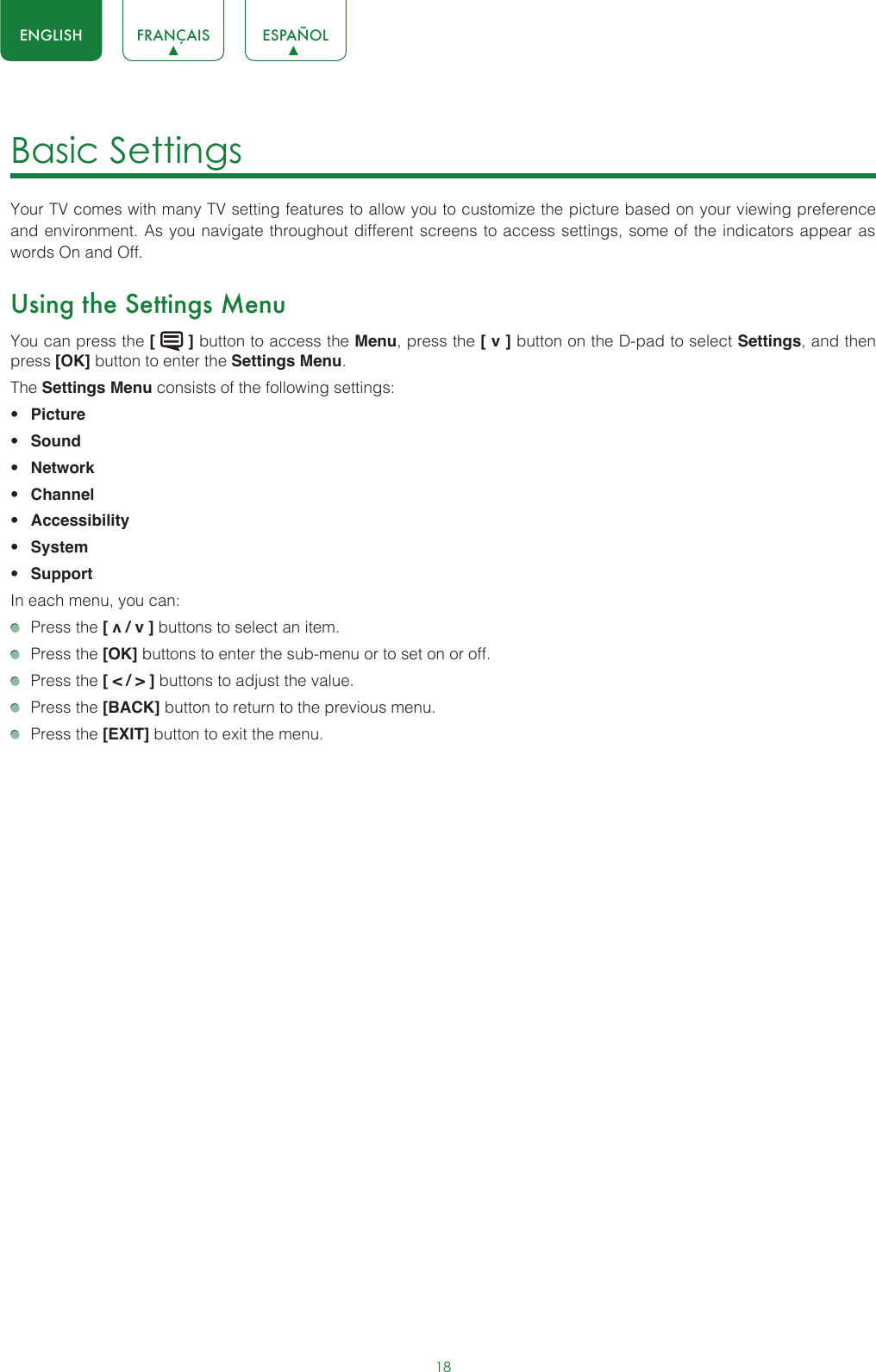 18ENGLISH FRANÇAIS ESPAÑOLBasic Settings Your TV comes with many TV setting features to allow you to customize the picture based on your viewing preference and environment. As you navigate throughout different screens to access settings, some of the indicators appear as words On and Off. Using the Settings MenuYou can press the [   ] button to access the Menu, press the [ v ] button on the D-pad to select Settings, and then press [OK] button to enter the Settings Menu.The Settings Menu consists of the following settings: • Picture• Sound• Network• Channel• Accessibility• System• SupportIn each menu, you can:  Press the [ v / v ] buttons to select an item.   Press the [OK] buttons to enter the sub-menu or to set on or off.   Press the [ &lt; / &gt; ] buttons to adjust the value.  Press the [BACK] button to return to the previous menu.  Press the [EXIT] button to exit the menu.