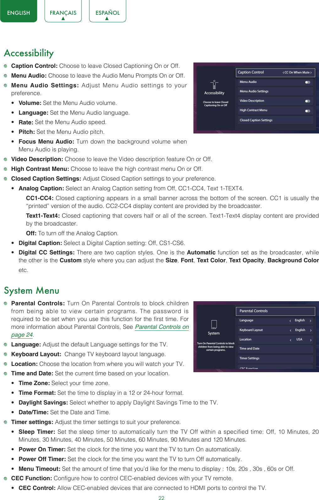 22ENGLISH FRANÇAIS ESPAÑOLAccessibility Caption Control: Choose to leave Closed Captioning On or Off. Menu Audio: Choose to leave the Audio Menu Prompts On or Off. Menu Audio Settings: Adjust Menu Audio settings to your preference. • Volume: Set the Menu Audio volume.• Language: Set the Menu Audio language.• Rate: Set the Menu Audio speed.• Pitch: Set the Menu Audio pitch.• Focus Menu Audio: Turn down the background volume when Menu Audio is playing. Video Description: Choose to leave the Video description feature On or Off. High Contrast Menu: Choose to leave the high contrast menu On or Off. Closed Caption Settings: Adjust Closed Caption settings to your preference.• Analog Caption: Select an Analog Caption setting from Off, CC1-CC4, Text 1-TEXT4.CC1-CC4: Closed captioning appears in a small banner across the bottom of the screen. CC1 is usually the “printed” version of the audio. CC2-CC4 display content are provided by the broadcaster.Text1-Text4: Closed captioning that covers half or all of the screen. Text1-Text4 display content are provided by the broadcaster.Off: To turn off the Analog Caption.• Digital Caption: Select a Digital Caption setting: Off, CS1-CS6.• Digital CC Settings: There are two caption styles. One is the Automatic function set as the broadcaster, while the other is the Custom style where you can adjust the Size, Font, Text Color, Text Opacity, Background Color etc.System Menu Parental Controls: Turn On Parental Controls to block children from being able to view certain programs. The password is required to be set when you use this function for the first time. For more information about Parental Controls, See Parental Controls on page 24. Language: Adjust the default Language settings for the TV. Keyboard Layout:  Change TV keyboard layout language. Location: Choose the location from where you will watch your TV.  Time and Date: Set the current time based on your location.• Time Zone: Select your time zone.• Time Format: Set the time to display in a 12 or 24-hour format.• Daylight Savings: Select whether to apply Daylight Savings Time to the TV.• Date/Time: Set the Date and Time. Timer settings: Adjust the timer settings to suit your preference.• Sleep Timer: Set the sleep timer to automatically turn the TV Off within a specified time: Off, 10 Minutes, 20 Minutes, 30 Minutes, 40 Minutes, 50 Minutes, 60 Minutes, 90 Minutes and 120 Minutes.• Power On Timer: Set the clock for the time you want the TV to turn On automatically.• Power Off Timer: Set the clock for the time you want the TV to turn Off automatically.• Menu Timeout: Set the amount of time that you’d like for the menu to display : 10s, 20s , 30s , 60s or Off. CEC Function: Configure how to control CEC-enabled devices with your TV remote.• CEC Control: Allow CEC-enabled devices that are connected to HDMI ports to control the TV.Closed Caption SettingsAccessibilityChoose to leave ClosedCaptioning On or OCaption Control                         CC On When MuteMenu Audio Menu Audio SettingsVideo DescriptionHigh Contrast MenuSystemTurn On Parental Controls to block children from being able to view certain programs.Parental Controls                               Language                                                            EnglishLocation                                                                 USATime and DateTimer SettingsKeyboard Layout                                               English