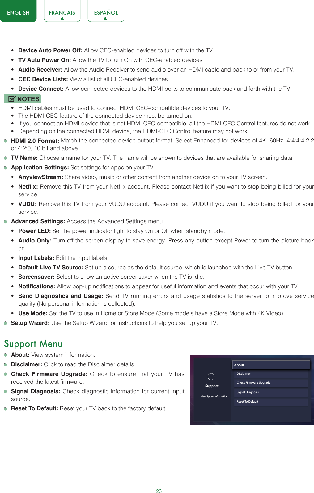 23ENGLISH FRANÇAIS ESPAÑOL• Device Auto Power Off: Allow CEC-enabled devices to turn off with the TV.• TV Auto Power On: Allow the TV to turn On with CEC-enabled devices.• Audio Receiver: Allow the Audio Receiver to send audio over an HDMI cable and back to or from your TV.• CEC Device Lists: View a list of all CEC-enabled devices.• Device Connect: Allow connected devices to the HDMI ports to communicate back and forth with the TV.NOTES• HDMI cables must be used to connect HDMI CEC-compatible devices to your TV.• The HDMI CEC feature of the connected device must be turned on.• If you connect an HDMI device that is not HDMI CEC-compatible, all the HDMI-CEC Control features do not work.• Depending on the connected HDMI device, the HDMI-CEC Control feature may not work. HDMI 2.0 Format: Match the connected device output format. Select Enhanced for devices of 4K, 60Hz, 4:4:4:4:2:2 or 4:2:0, 10 bit and above. TV Name: Choose a name for your TV. The name will be shown to devices that are available for sharing data. Application Settings: Set settings for apps on your TV.• AnyviewStream: Share video, music or other content from another device on to your TV screen.• Netflix: Remove this TV from your Netflix account. Please contact Netflix if you want to stop being billed for your service.• VUDU: Remove this TV from your VUDU account. Please contact VUDU if you want to stop being billed for your service. Advanced Settings: Access the Advanced Settings menu.• Power LED: Set the power indicator light to stay On or Off when standby mode.• Audio Only: Turn off the screen display to save energy. Press any button except Power to turn the picture back on.• Input Labels: Edit the input labels.• Default Live TV Source: Set up a source as the default source, which is launched with the Live TV button.• Screensaver: Select to show an active screensaver when the TV is idle.• Notifications: Allow pop-up notifications to appear for useful information and events that occur with your TV.• Send Diagnostics and Usage: Send TV running errors and usage statistics to the server to improve service quality (No personal information is collected).• Use Mode: Set the TV to use in Home or Store Mode (Some models have a Store Mode with 4K Video). Setup Wizard: Use the Setup Wizard for instructions to help you set up your TV.Support Menu About: View system information. Disclaimer: Click to read the Disclaimer details. Check Firmware Upgrade: Check to ensure that your TV has received the latest firmware. Signal Diagnosis: Check diagnostic information for current input source. Reset To Default: Reset your TV back to the factory default.SupportView System informationAbout                               DisclaimerCheck Firmware UpgradeSignal DiagnosisReset To Default