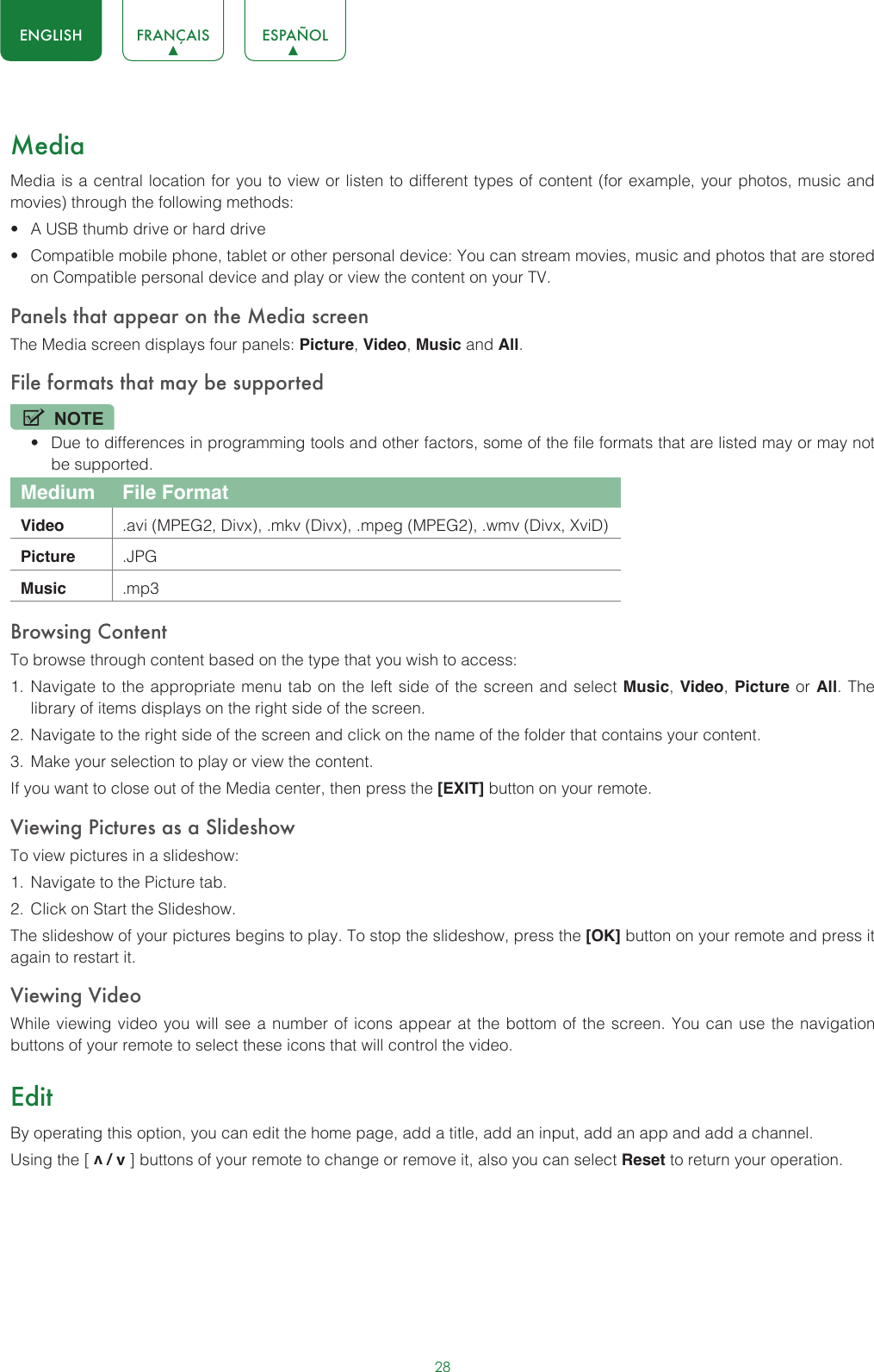 28ENGLISH FRANÇAIS ESPAÑOLMediaMedia is a central location for you to view or listen to different types of content (for example, your photos, music and movies) through the following methods:• A USB thumb drive or hard drive• Compatible mobile phone, tablet or other personal device: You can stream movies, music and photos that are stored on Compatible personal device and play or view the content on your TV.Panels that appear on the Media screenThe Media screen displays four panels: Picture, Video, Music and All.File formats that may be supportedNOTE• Due to differences in programming tools and other factors, some of the file formats that are listed may or may not be supported.Medium File FormatVideo .avi (MPEG2, Divx), .mkv (Divx), .mpeg (MPEG2), .wmv (Divx, XviD)Picture .JPGMusic .mp3Browsing ContentTo browse through content based on the type that you wish to access:1.  Navigate to the appropriate menu tab on the left side of the screen and select Music, Video, Picture or All. The library of items displays on the right side of the screen.2.  Navigate to the right side of the screen and click on the name of the folder that contains your content.3.  Make your selection to play or view the content.If you want to close out of the Media center, then press the [EXIT] button on your remote.Viewing Pictures as a SlideshowTo view pictures in a slideshow:1.  Navigate to the Picture tab.2.  Click on Start the Slideshow.The slideshow of your pictures begins to play. To stop the slideshow, press the [OK] button on your remote and press it again to restart it.Viewing VideoWhile viewing video you will see a number of icons appear at the bottom of the screen. You can use the navigation buttons of your remote to select these icons that will control the video.EditBy operating this option, you can edit the home page, add a title, add an input, add an app and add a channel. Using the [ v / v ] buttons of your remote to change or remove it, also you can select Reset to return your operation. 