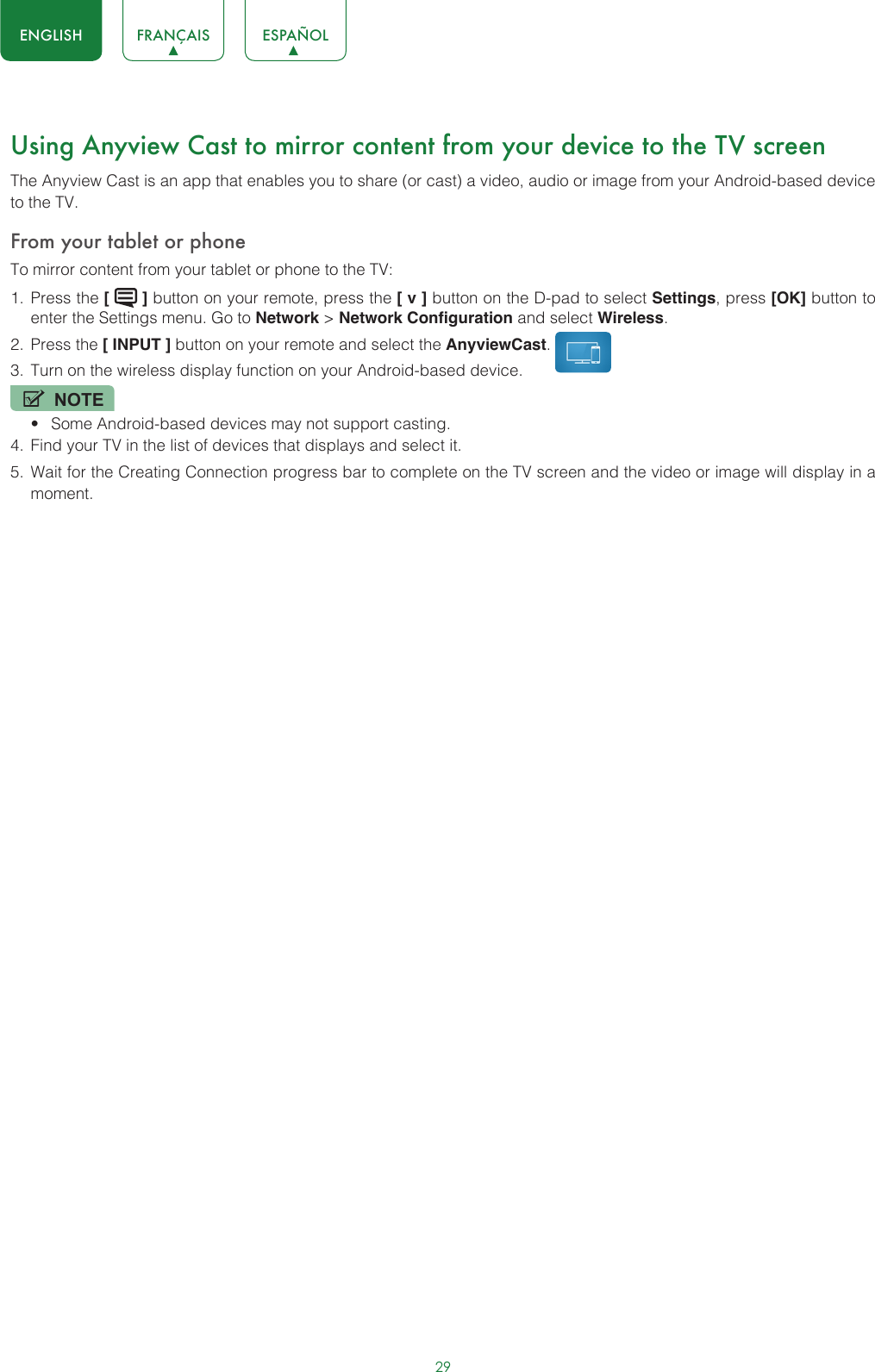 29ENGLISH FRANÇAIS ESPAÑOLUsing Anyview Cast to mirror content from your device to the TV screenThe Anyview Cast is an app that enables you to share (or cast) a video, audio or image from your Android-based device to the TV.From your tablet or phoneTo mirror content from your tablet or phone to the TV:1.  Press the [   ] button on your remote, press the [ v ] button on the D-pad to select Settings, press [OK] button to enter the Settings menu. Go to Network &gt; Network Configuration and select Wireless.2.  Press the [ INPUT ] button on your remote and select the AnyviewCast. 3.  Turn on the wireless display function on your Android-based device.NOTE• Some Android-based devices may not support casting.4.  Find your TV in the list of devices that displays and select it.5.  Wait for the Creating Connection progress bar to complete on the TV screen and the video or image will display in a moment.