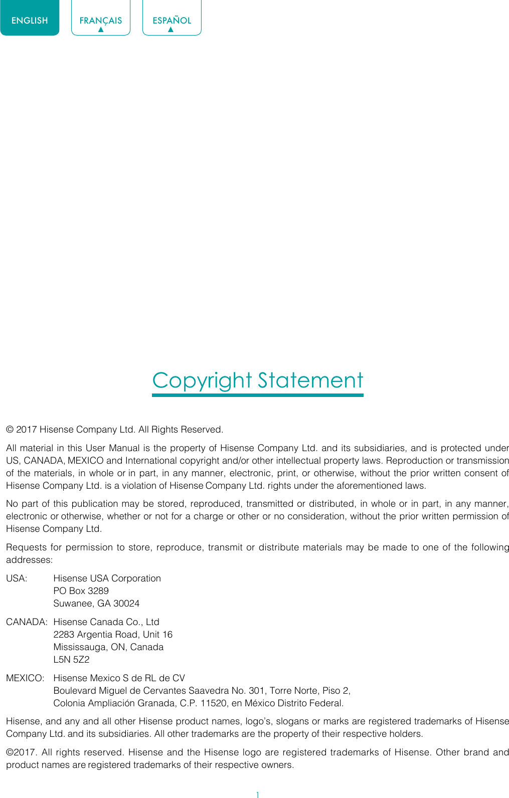 1ENGLISH FRANÇAIS ESPAÑOLCopyright Statement© 2017 Hisense Company Ltd. All Rights Reserved.All material in this User Manual is the property of Hisense Company Ltd. and its subsidiaries, and is protected under US, CANADA, MEXICO and International copyright and/or other intellectual property laws. Reproduction or transmission of the materials, in whole or in part, in any manner, electronic, print, or otherwise, without the prior written consent of Hisense Company Ltd. is a violation of Hisense Company Ltd. rights under the aforementioned laws.No part of this publication may be stored, reproduced, transmitted or distributed, in whole or in part, in any manner, electronic or otherwise, whether or not for a charge or other or no consideration, without the prior written permission of Hisense Company Ltd.Requests for permission to store, reproduce, transmit or distribute materials may be made to one of the following addresses:USA:  Hisense USA Corporation  PO Box 3289  Suwanee, GA 30024CANADA:  Hisense Canada Co., Ltd  2283 Argentia Road, Unit 16  Mississauga, ON, Canada  L5N 5Z2MEXICO:  Hisense Mexico S de RL de CV  Boulevard Miguel de Cervantes Saavedra No. 301, Torre Norte, Piso 2,  Colonia Ampliación Granada, C.P. 11520, en México Distrito Federal.Hisense, and any and all other Hisense product names, logo’s, slogans or marks are registered trademarks of Hisense Company Ltd. and its subsidiaries. All other trademarks are the property of their respective holders.©2017. All rights reserved. Hisense and the Hisense logo are registered trademarks of Hisense. Other brand and product names are registered trademarks of their respective owners.
