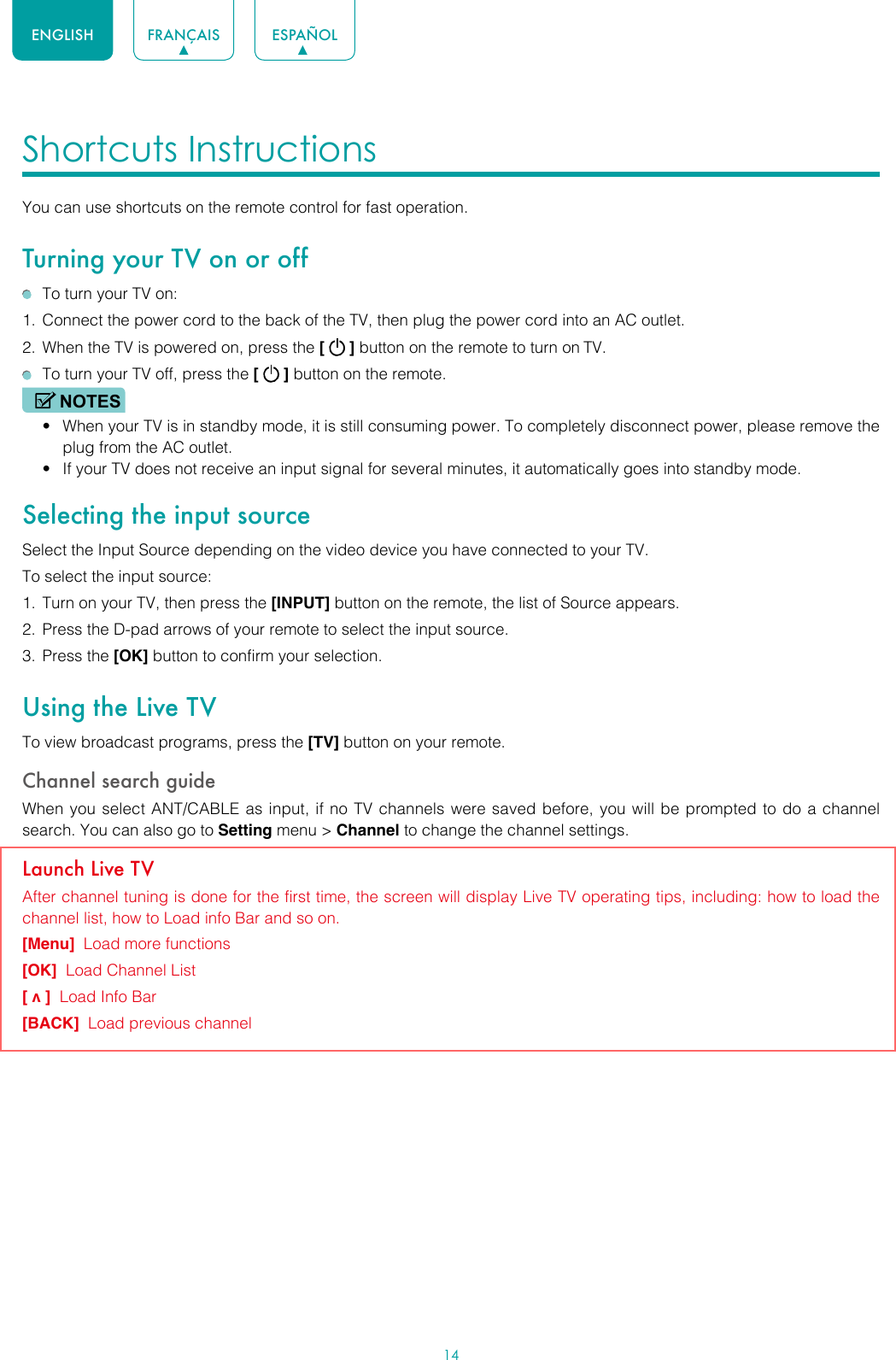 14ENGLISH FRANÇAIS ESPAÑOLShortcuts Instructions You can use shortcuts on the remote control for fast operation. Turning your TV on or off  To turn your TV on:1.  Connect the power cord to the back of the TV, then plug the power cord into an AC outlet.2.  When the TV is powered on, press the [   ] button on the remote to turn on TV.  To turn your TV off, press the [   ] button on the remote.NOTES• When your TV is in standby mode, it is still consuming power. To completely disconnect power, please remove the  plug from the AC outlet.• If your TV does not receive an input signal for several minutes, it automatically goes into standby mode.Selecting the input sourceSelect the Input Source depending on the video device you have connected to your TV.To select the input source:1.  Turn on your TV, then press the [INPUT] button on the remote, the list of Source appears.2.  Press the D-pad arrows of your remote to select the input source. 3.  Press the [OK] button to confirm your selection.Using the Live TVTo view broadcast programs, press the [TV] button on your remote.Channel search guideWhen you select ANT/CABLE as input, if no TV channels were saved before, you will be prompted to do a channel search. You can also go to Setting menu &gt; Channel to change the channel settings.Launch Live TVAfter channel tuning is done for the first time, the screen will display Live TV operating tips, including: how to load the channel list, how to Load info Bar and so on. [Menu]  Load more functions[OK]  Load Channel List[ v ]  Load Info Bar[BACK]  Load previous channel