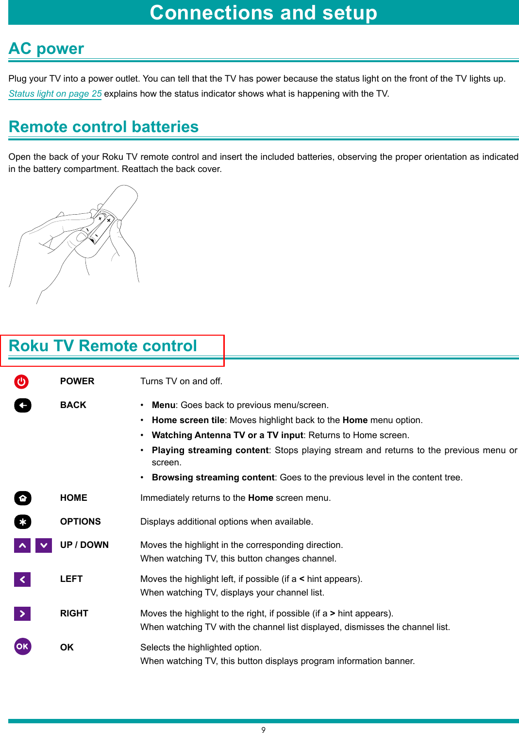 9AC power Plug your TV into a power outlet. You can tell that the TV has power because the status light on the front of the TV lights up. Status light on page 25 explains how the status indicator shows what is happening with the TV.Remote control batteries Open the back of your Roku TV remote control and insert the included batteries, observing the proper orientation as indicated in the battery compartment. Reattach the back cover.Roku TV Remote control POWER Turns TV on and off.BACK • Menu: Goes back to previous menu/screen.• Home screen tile: Moves highlight back to the Home menu option.• Watching Antenna TV or a TV input: Returns to Home screen.• Playing streaming content: Stops playing stream and returns to the previous menu or screen.• Browsing streaming content: Goes to the previous level in the content tree.HOME Immediately returns to the Home screen menu.OPTIONS Displays additional options when available.   UP / DOWN Moves the highlight in the corresponding direction.When watching TV, this button changes channel.LEFT Moves the highlight left, if possible (if a &lt; hint appears).When watching TV, displays your channel list.RIGHT Moves the highlight to the right, if possible (if a &gt; hint appears).When watching TV with the channel list displayed, dismisses the channel list.OK Selects the highlighted option.When watching TV, this button displays program information banner.Connections and setup