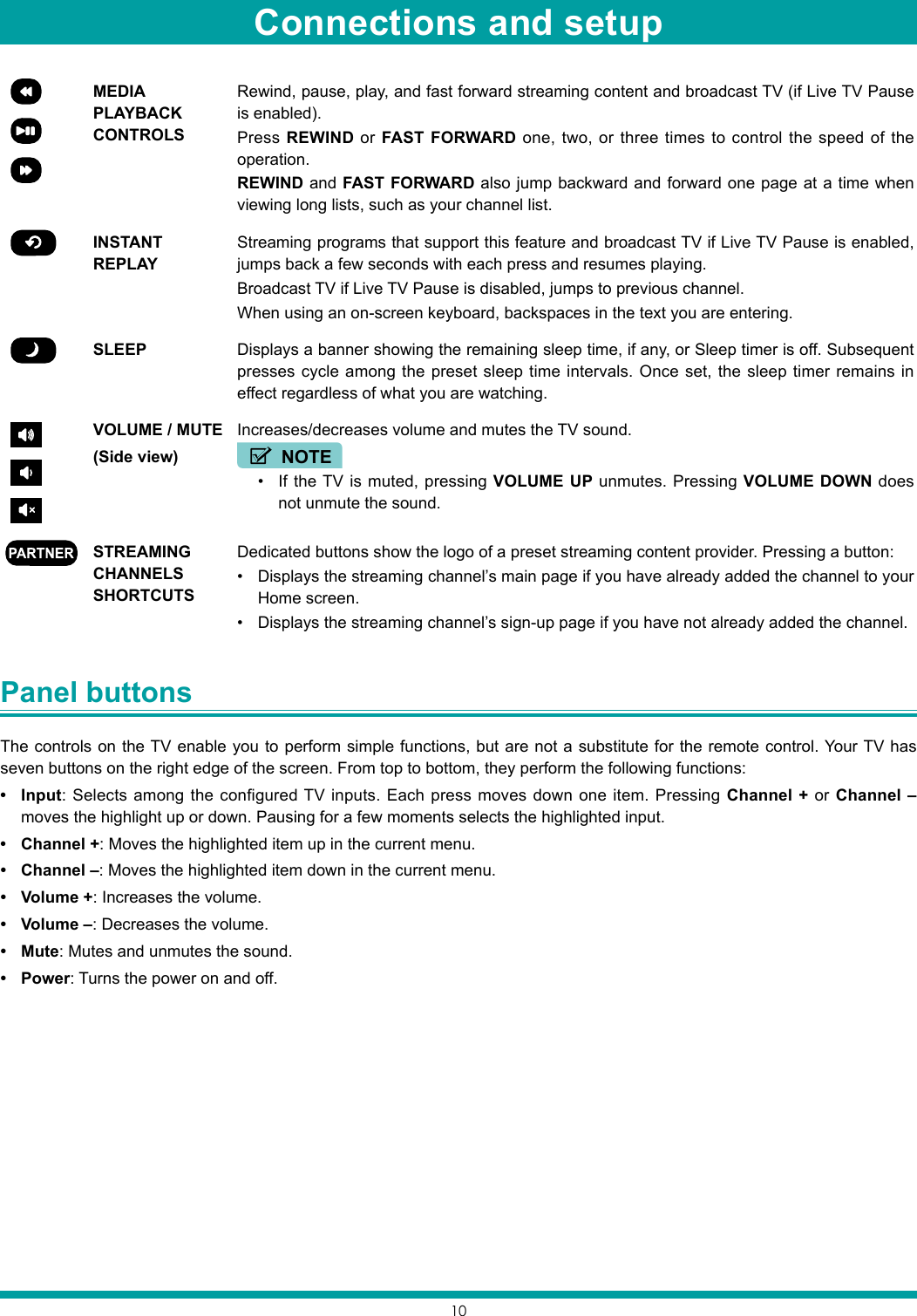 10MEDIA PLAYBACK CONTROLSRewind, pause, play, and fast forward streaming content and broadcast TV (if Live TV Pause is enabled).Press REWIND or FAST FORWARD one, two, or three times to control the speed of the operation.REWIND and FAST FORWARD also jump backward and forward one page at a time when viewing long lists, such as your channel list.INSTANT REPLAYStreaming programs that support this feature and broadcast TV if Live TV Pause is enabled, jumps back a few seconds with each press and resumes playing.Broadcast TV if Live TV Pause is disabled, jumps to previous channel.When using an on-screen keyboard, backspaces in the text you are entering.SLEEP Displays a banner showing the remaining sleep time, if any, or Sleep timer is off. Subsequent presses cycle among the preset sleep time intervals. Once set, the sleep timer remains in effect regardless of what you are watching.VOLUME / MUTE(Side view)Increases/decreases volume and mutes the TV sound.NOTE• If the TV is muted, pressing VOLUME UP unmutes. Pressing VOLUME DOWN does not unmute the sound.STREAMING CHANNELS SHORTCUTSDedicated buttons show the logo of a preset streaming content provider. Pressing a button:• Displays the streaming channel’s main page if you have already added the channel to your Home screen.• Displays the streaming channel’s sign-up page if you have not already added the channel.Panel buttons The controls on the TV enable you to perform simple functions, but are not a substitute for the remote control. Your TV has seven buttons on the right edge of the screen. From top to bottom, they perform the following functions:• Input: Selects among the configured TV inputs. Each press moves down one item. Pressing Channel + or Channel – moves the highlight up or down. Pausing for a few moments selects the highlighted input.• Channel +: Moves the highlighted item up in the current menu.• Channel –: Moves the highlighted item down in the current menu.• Volume +: Increases the volume.• Volume –: Decreases the volume.• Mute: Mutes and unmutes the sound.• Power: Turns the power on and off.Connections and setup