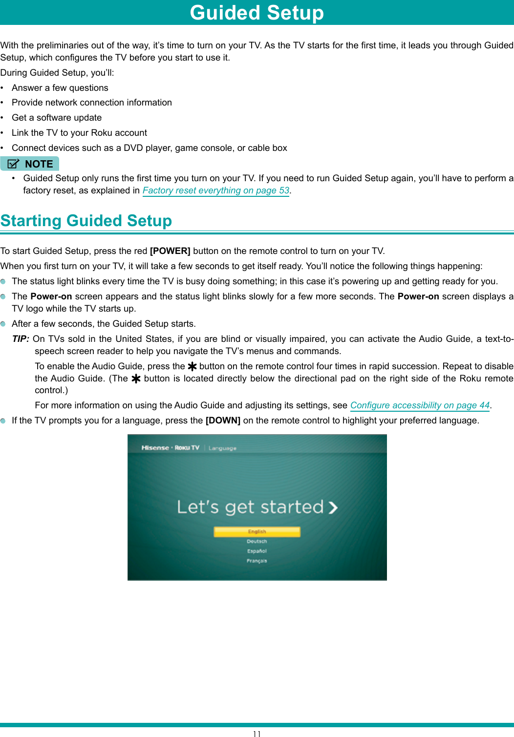 11With the preliminaries out of the way, it’s time to turn on your TV. As the TV starts for the first time, it leads you through Guided Setup, which configures the TV before you start to use it.During Guided Setup, you’ll:• Answer a few questions• Provide network connection information• Get a software update• Link the TV to your Roku account• Connect devices such as a DVD player, game console, or cable boxNOTE• Guided Setup only runs the first time you turn on your TV. If you need to run Guided Setup again, you’ll have to perform a factory reset, as explained in Factory reset everything on page 53.Starting Guided Setup To start Guided Setup, press the red [POWER] button on the remote control to turn on your TV.When you first turn on your TV, it will take a few seconds to get itself ready. You’ll notice the following things happening:  The status light blinks every time the TV is busy doing something; in this case it’s powering up and getting ready for you. The Power-on screen appears and the status light blinks slowly for a few more seconds. The Power-on screen displays a TV logo while the TV starts up.  After a few seconds, the Guided Setup starts.TIP: On TVs sold in the United States, if you are blind or visually impaired, you can activate the Audio Guide, a text-to-speech screen reader to help you navigate the TV’s menus and commands. To enable the Audio Guide, press the   button on the remote control four times in rapid succession. Repeat to disable the Audio Guide. (The   button is located directly below the directional pad on the right side of the Roku remote control.)For more information on using the Audio Guide and adjusting its settings, see Configure accessibility on page 44.  If the TV prompts you for a language, press the [DOWN] on the remote control to highlight your preferred language.Guided Setup