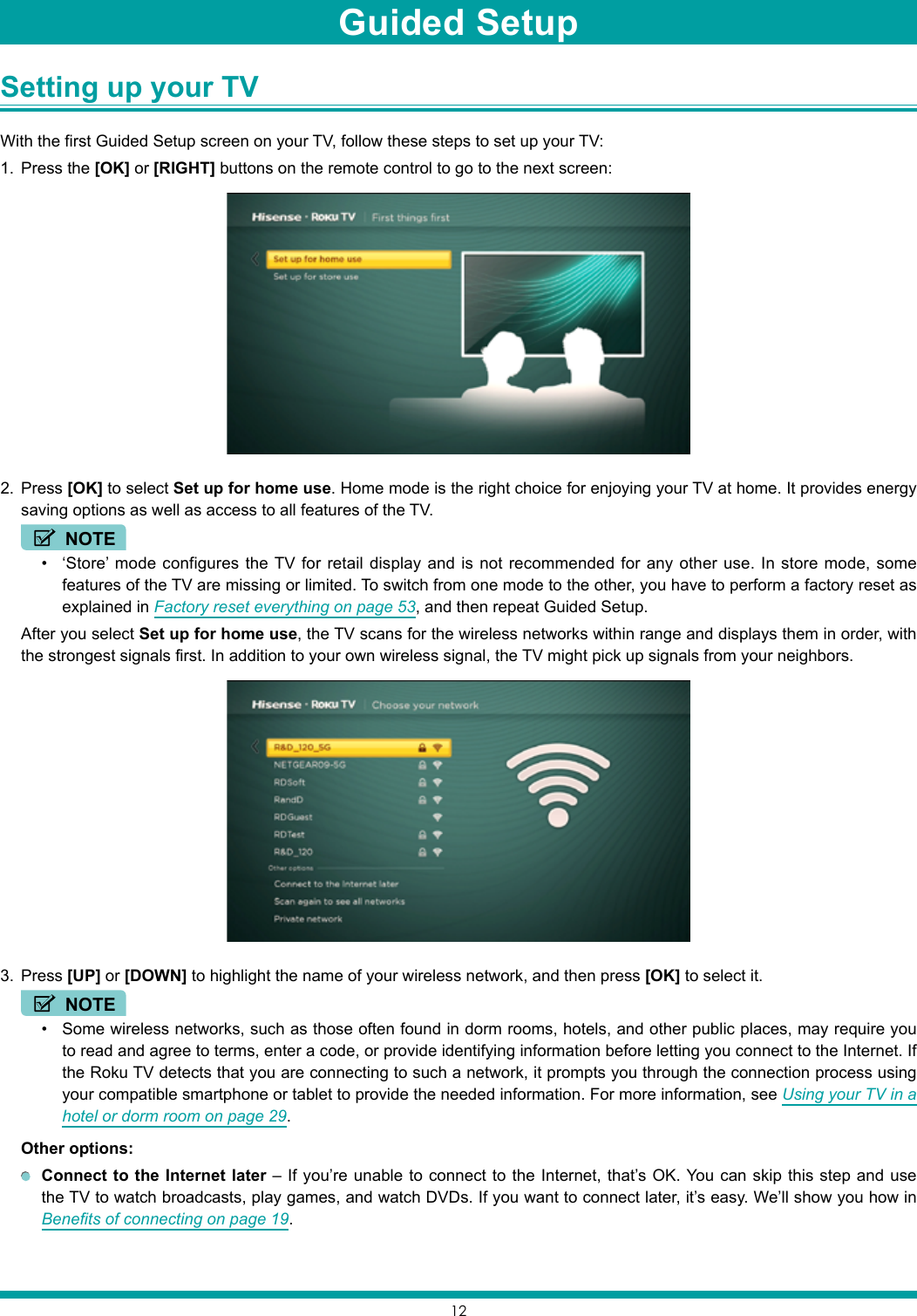12Setting up your TV With the first Guided Setup screen on your TV, follow these steps to set up your TV:1.  Press the [OK] or [RIGHT] buttons on the remote control to go to the next screen:2.  Press [OK] to select Set up for home use. Home mode is the right choice for enjoying your TV at home. It provides energy saving options as well as access to all features of the TV.NOTE• ‘Store’ mode configures the TV for retail display and is not recommended for any other use. In store mode, some features of the TV are missing or limited. To switch from one mode to the other, you have to perform a factory reset as explained in Factory reset everything on page 53, and then repeat Guided Setup.  After you select Set up for home use, the TV scans for the wireless networks within range and displays them in order, with the strongest signals first. In addition to your own wireless signal, the TV might pick up signals from your neighbors.3.  Press [UP] or [DOWN] to highlight the name of your wireless network, and then press [OK] to select it.NOTE• Some wireless networks, such as those often found in dorm rooms, hotels, and other public places, may require you to read and agree to terms, enter a code, or provide identifying information before letting you connect to the Internet. If the Roku TV detects that you are connecting to such a network, it prompts you through the connection process using your compatible smartphone or tablet to provide the needed information. For more information, see Using your TV in a hotel or dorm room on page 29. Other options: Connect to the Internet later – If you’re unable to connect to the Internet, that’s OK. You can skip this step and use the TV to watch broadcasts, play games, and watch DVDs. If you want to connect later, it’s easy. We’ll show you how in Benefits of connecting on page 19.Guided Setup