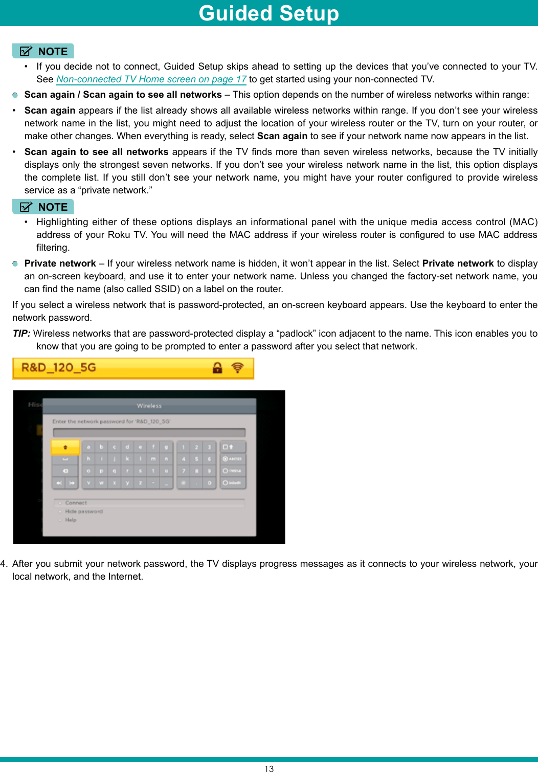 13 NOTE• If you decide not to connect, Guided Setup skips ahead to setting up the devices that you’ve connected to your TV. See Non-connected TV Home screen on page 17 to get started using your non-connected TV. Scan again / Scan again to see all networks – This option depends on the number of wireless networks within range:• Scan again appears if the list already shows all available wireless networks within range. If you don’t see your wireless network name in the list, you might need to adjust the location of your wireless router or the TV, turn on your router, or make other changes. When everything is ready, select Scan again to see if your network name now appears in the list.• Scan again to see all networks appears if the TV finds more than seven wireless networks, because the TV initially displays only the strongest seven networks. If you don’t see your wireless network name in the list, this option displays the complete list. If you still don’t see your network name, you might have your router configured to provide wireless service as a “private network.” NOTE• Highlighting either of these options displays an informational panel with the unique media access control (MAC) address of your Roku TV. You will need the MAC address if your wireless router is configured to use MAC address filtering. Private network – If your wireless network name is hidden, it won’t appear in the list. Select Private network to display an on-screen keyboard, and use it to enter your network name. Unless you changed the factory-set network name, you can find the name (also called SSID) on a label on the router.If you select a wireless network that is password-protected, an on-screen keyboard appears. Use the keyboard to enter the network password. TIP: Wireless networks that are password-protected display a “padlock” icon adjacent to the name. This icon enables you to know that you are going to be prompted to enter a password after you select that network.4.  After you submit your network password, the TV displays progress messages as it connects to your wireless network, your local network, and the Internet.Guided Setup