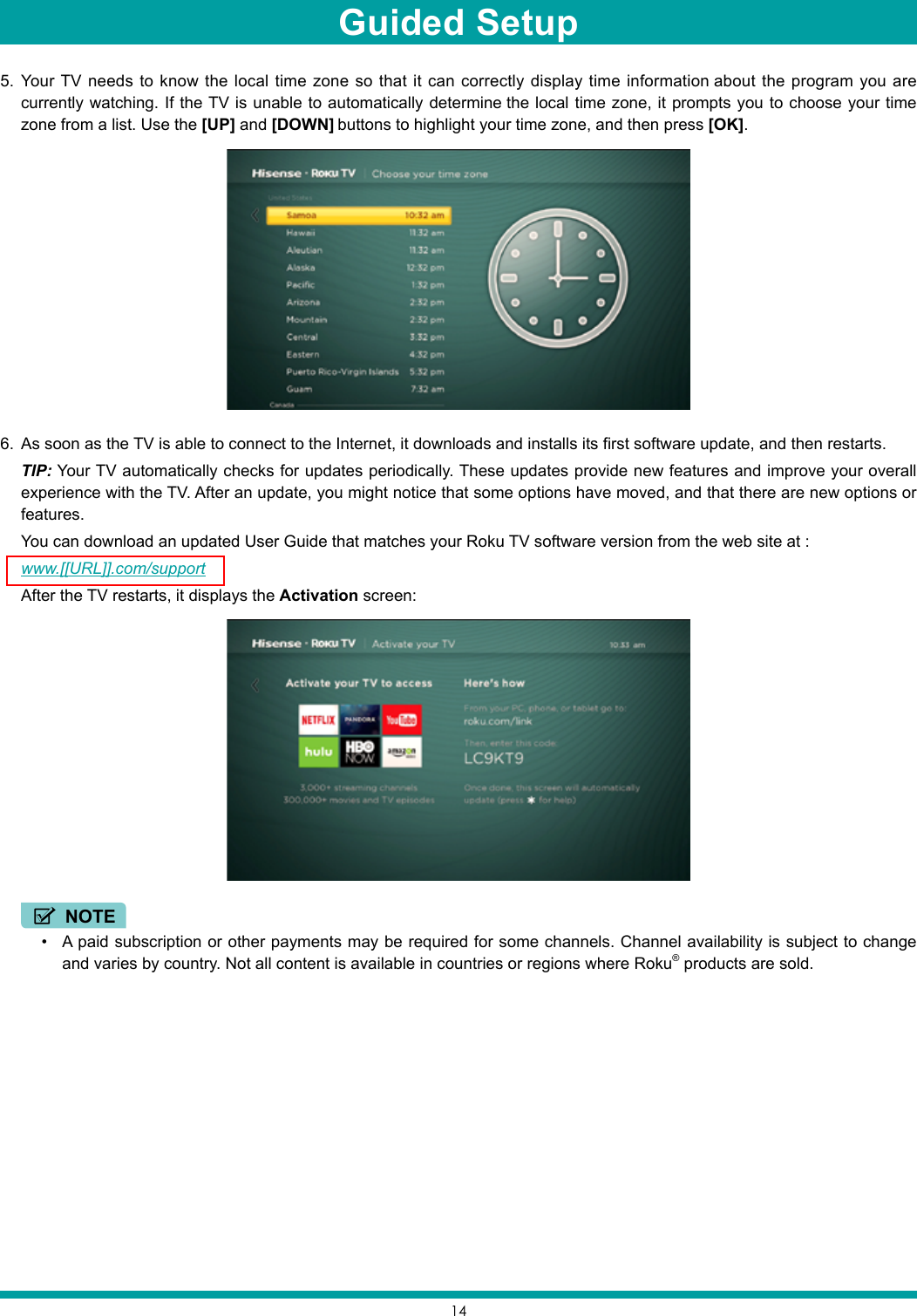 145.  Your TV needs to know the local time zone so that it can correctly display time information about the program you are currently watching. If the TV is unable to automatically determine the local time zone, it prompts you to choose your time zone from a list. Use the [UP] and [DOWN] buttons to highlight your time zone, and then press [OK].6.  As soon as the TV is able to connect to the Internet, it downloads and installs its first software update, and then restarts. TIP: Your TV automatically checks for updates periodically. These updates provide new features and improve your overall experience with the TV. After an update, you might notice that some options have moved, and that there are new options or features. You can download an updated User Guide that matches your Roku TV software version from the web site at :www.[[URL]].com/support  After the TV restarts, it displays the Activation screen: NOTE• A paid subscription or other payments may be required for some channels. Channel availability is subject to change and varies by country. Not all content is available in countries or regions where Roku® products are sold.Guided Setup