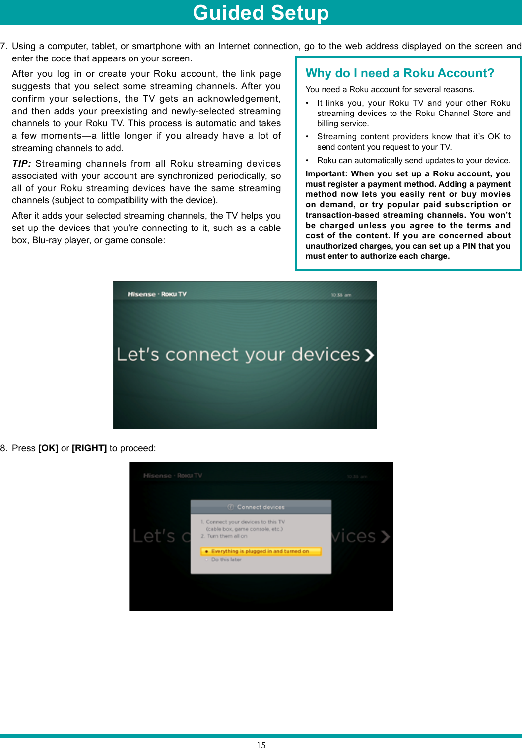 157.  Using a computer, tablet, or smartphone with an Internet connection, go to the web address displayed on the screen and enter the code that appears on your screen.   After you log in or create your Roku account, the link page suggests that you select some streaming channels. After you confirm your selections, the TV gets an acknowledgement, and then adds your preexisting and newly-selected streaming channels to your Roku TV. This process is automatic and takes a few moments—a little longer if you already have a lot of streaming channels to add.    TIP: Streaming channels from all Roku streaming devices associated with your account are synchronized periodically, so all of your Roku streaming devices have the same streaming channels (subject to compatibility with the device).   After it adds your selected streaming channels, the TV helps you set up the devices that you’re connecting to it, such as a cable box, Blu-ray player, or game console:8.  Press [OK] or [RIGHT] to proceed:Why do I need a Roku Account?You need a Roku account for several reasons.• It links you, your Roku TV and your other Roku streaming devices to the Roku Channel Store and billing service. • Streaming content providers know that it’s OK to send content you request to your TV. • Roku can automatically send updates to your device. Important: When you set up a Roku account, you must register a payment method. Adding a payment method now lets you easily rent or buy movies on demand, or try popular paid subscription or transaction-based streaming channels. You won’t be charged unless you agree to the terms and cost of the content. If you are concerned about unauthorized charges, you can set up a PIN that you must enter to authorize each charge. Guided Setup