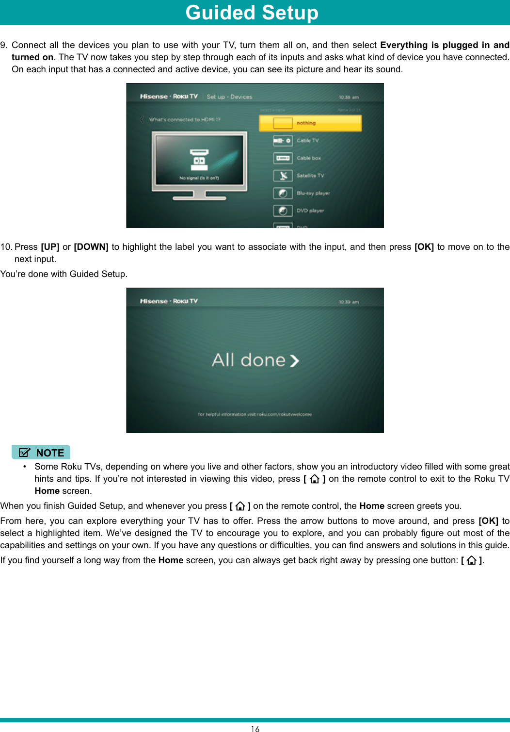 169.  Connect all the devices you plan to use with your TV, turn them all on, and then select Everything is plugged in and turned on. The TV now takes you step by step through each of its inputs and asks what kind of device you have connected. On each input that has a connected and active device, you can see its picture and hear its sound.10. Press [UP] or [DOWN] to highlight the label you want to associate with the input, and then press [OK] to move on to the next input.You’re done with Guided Setup. NOTE• Some Roku TVs, depending on where you live and other factors, show you an introductory video filled with some great hints and tips. If you’re not interested in viewing this video, press [   ] on the remote control to exit to the Roku TV Home screen.When you finish Guided Setup, and whenever you press [   ] on the remote control, the Home screen greets you.From here, you can explore everything your TV has to offer. Press the arrow buttons to move around, and press [OK] to select a highlighted item. We’ve designed the TV to encourage you to explore, and you can probably figure out most of the capabilities and settings on your own. If you have any questions or difficulties, you can find answers and solutions in this guide.If you find yourself a long way from the Home screen, you can always get back right away by pressing one button: [   ].Guided Setup