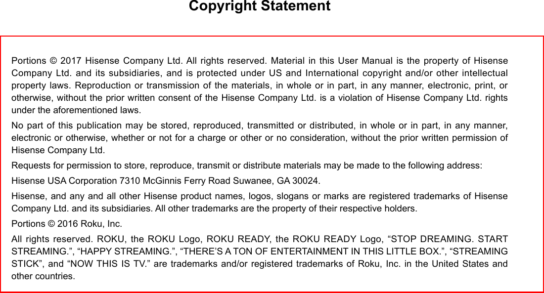 Copyright StatementPortions © 2017 Hisense Company Ltd. All rights reserved. Material in this User Manual is the property of Hisense Company Ltd. and its subsidiaries, and is protected under US and International copyright and/or other intellectual property laws. Reproduction or transmission of the materials, in whole or in part, in any manner, electronic, print, or otherwise, without the prior written consent of the Hisense Company Ltd. is a violation of Hisense Company Ltd. rights under the aforementioned laws.No part of this publication may be stored, reproduced, transmitted or distributed, in whole or in part, in any manner, electronic or otherwise, whether or not for a charge or other or no consideration, without the prior written permission of Hisense Company Ltd.Requests for permission to store, reproduce, transmit or distribute materials may be made to the following address:Hisense USA Corporation 7310 McGinnis Ferry Road Suwanee, GA 30024.Hisense, and any and all other Hisense product names, logos, slogans or marks are registered trademarks of Hisense Company Ltd. and its subsidiaries. All other trademarks are the property of their respective holders.Portions © 2016 Roku, Inc.All rights reserved. ROKU, the ROKU Logo, ROKU READY, the ROKU READY Logo, “STOP DREAMING. START STREAMING.”, “HAPPY STREAMING.”, “THERE’S A TON OF ENTERTAINMENT IN THIS LITTLE BOX.”, “STREAMING STICK”, and “NOW THIS IS TV.” are trademarks and/or registered trademarks of Roku, Inc. in the United States and other countries.