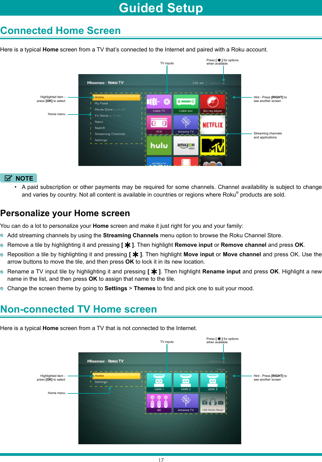 17Connected Home Screen Here is a typical Home screen from a TV that’s connected to the Internet and paired with a Roku account.NOTE• A paid subscription or other payments may be required for some channels. Channel availability is subject to change and varies by country. Not all content is available in countries or regions where Roku® products are sold.Personalize your Home screenYou can do a lot to personalize your Home screen and make it just right for you and your family:  Add streaming channels by using the Streaming Channels menu option to browse the Roku Channel Store.  Remove a tile by highlighting it and pressing [   ]. Then highlight Remove input or Remove channel and press OK.  Reposition a tile by highlighting it and pressing [   ]. Then highlight Move input or Move channel and press OK. Use the arrow buttons to move the tile, and then press OK to lock it in its new location.  Rename a TV input tile by highlighting it and pressing [   ]. Then highlight Rename input and press OK. Highlight a new name in the list, and then press OK to assign that name to the tile.  Change the screen theme by going to Settings &gt; Themes to find and pick one to suit your mood.Non-connected TV Home screen Here is a typical Home screen from a TV that is not connected to the Internet.Highlighted item - press [OK] to selectPress [   ] for options when availableHint - Press [RIGHT] to see another screenStreaming channels and applicationsHome menuTV inputsHighlighted item - press [OK] to selectPress [   ] for options when availableHint - Press [RIGHT] to see another screenHome menuTV inputsGuided Setup