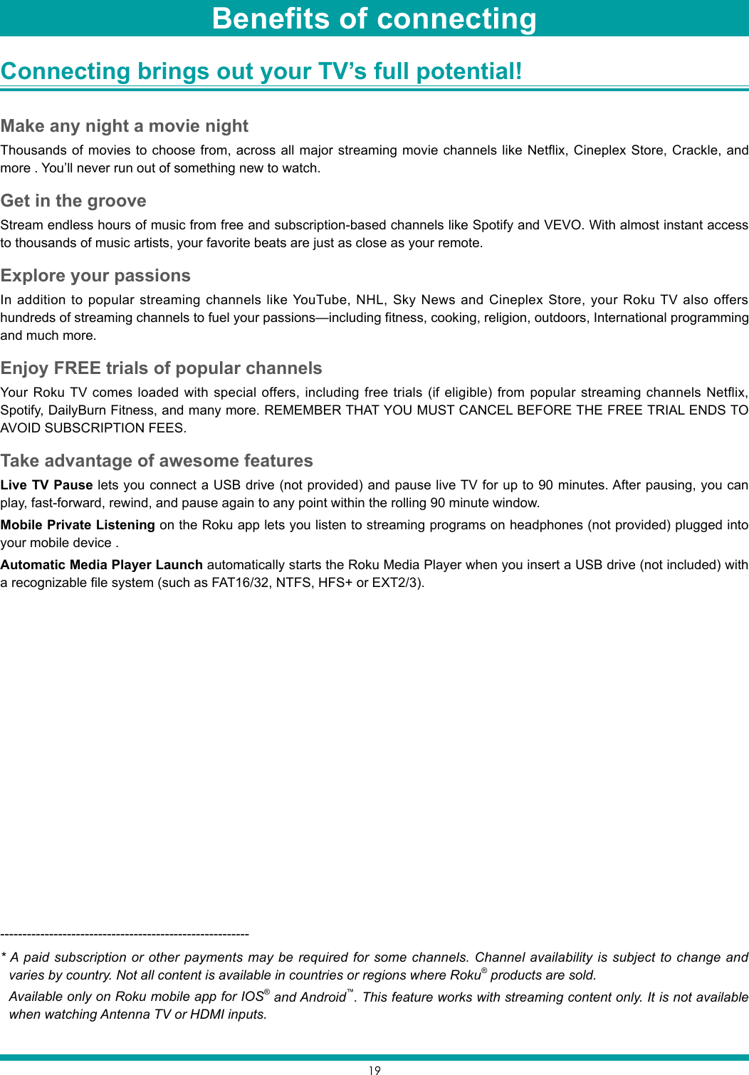 19Connecting brings out your TV’s full potential! Make any night a movie nightThousands of movies to choose from, across all major streaming movie channels like Netflix, Cineplex Store, Crackle, and more . You’ll never run out of something new to watch.Get in the grooveStream endless hours of music from free and subscription-based channels like Spotify and VEVO. With almost instant access to thousands of music artists, your favorite beats are just as close as your remote.Explore your passionsIn addition to popular streaming channels like YouTube, NHL, Sky News and Cineplex Store, your Roku TV also offers hundreds of streaming channels to fuel your passions—including fitness, cooking, religion, outdoors, International programming and much more.Enjoy FREE trials of popular channels Your Roku TV comes loaded with special offers, including free trials (if eligible) from popular streaming channels Netflix, Spotify, DailyBurn Fitness, and many more. REMEMBER THAT YOU MUST CANCEL BEFORE THE FREE TRIAL ENDS TO AVOID SUBSCRIPTION FEES.Take advantage of awesome featuresLive TV Pause lets you connect a USB drive (not provided) and pause live TV for up to 90 minutes. After pausing, you can play, fast-forward, rewind, and pause again to any point within the rolling 90 minute window.Mobile Private Listening on the Roku app lets you listen to streaming programs on headphones (not provided) plugged into your mobile device .Automatic Media Player Launch automatically starts the Roku Media Player when you insert a USB drive (not included) with a recognizable file system (such as FAT16/32, NTFS, HFS+ or EXT2/3).--------------------------------------------------------* A paid subscription or other payments may be required for some channels. Channel availability is subject to change and varies by country. Not all content is available in countries or regions where Roku® products are sold.Available only on Roku mobile app for IOS® and Android™. This feature works with streaming content only. It is not available when watching Antenna TV or HDMI inputs.Benefits of connecting