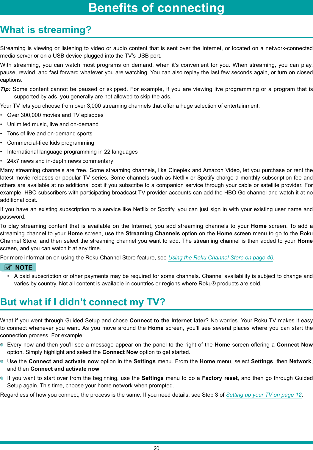 20What is streaming? Streaming is viewing or listening to video or audio content that is sent over the Internet, or located on a network-connected media server or on a USB device plugged into the TV’s USB port.With streaming, you can watch most programs on demand, when it’s convenient for you. When streaming, you can play, pause, rewind, and fast forward whatever you are watching. You can also replay the last few seconds again, or turn on closed captions.Tip: Some content cannot be paused or skipped. For example, if you are viewing live programming or a program that is supported by ads, you generally are not allowed to skip the ads.Your TV lets you choose from over 3,000 streaming channels that offer a huge selection of entertainment:• Over 300,000 movies and TV episodes• Unlimited music, live and on-demand• Tons of live and on-demand sports• Commercial-free kids programming• International language programming in 22 languages• 24x7 news and in-depth news commentaryMany streaming channels are free. Some streaming channels, like Cineplex and Amazon Video, let you purchase or rent the latest movie releases or popular TV series. Some channels such as Netflix or Spotify charge a monthly subscription fee and others are available at no additional cost if you subscribe to a companion service through your cable or satellite provider. For example, HBO subscribers with participating broadcast TV provider accounts can add the HBO Go channel and watch it at no additional cost.If you have an existing subscription to a service like Netflix or Spotify, you can just sign in with your existing user name and password.To play streaming content that is available on the Internet, you add streaming channels to your Home screen. To add a streaming channel to your Home screen, use the Streaming Channels option on the Home screen menu to go to the Roku Channel Store, and then select the streaming channel you want to add. The streaming channel is then added to your Home screen, and you can watch it at any time.For more information on using the Roku Channel Store feature, see Using the Roku Channel Store on page 40.NOTE• A paid subscription or other payments may be required for some channels. Channel availability is subject to change and varies by country. Not all content is available in countries or regions where Roku® products are sold.But what if I didn’t connect my TV? What if you went through Guided Setup and chose Connect to the Internet later? No worries. Your Roku TV makes it easy to connect whenever you want. As you move around the Home screen, you’ll see several places where you can start the connection process. For example:  Every now and then you’ll see a message appear on the panel to the right of the Home screen offering a Connect Now option. Simply highlight and select the Connect Now option to get started.  Use the Connect and activate now option in the Settings menu. From the Home menu, select Settings, then Network, and then Connect and activate now.  If you want to start over from the beginning, use the Settings menu to do a Factory reset, and then go through Guided Setup again. This time, choose your home network when prompted.Regardless of how you connect, the process is the same. If you need details, see Step 3 of Setting up your TV on page 12.Benefits of connecting