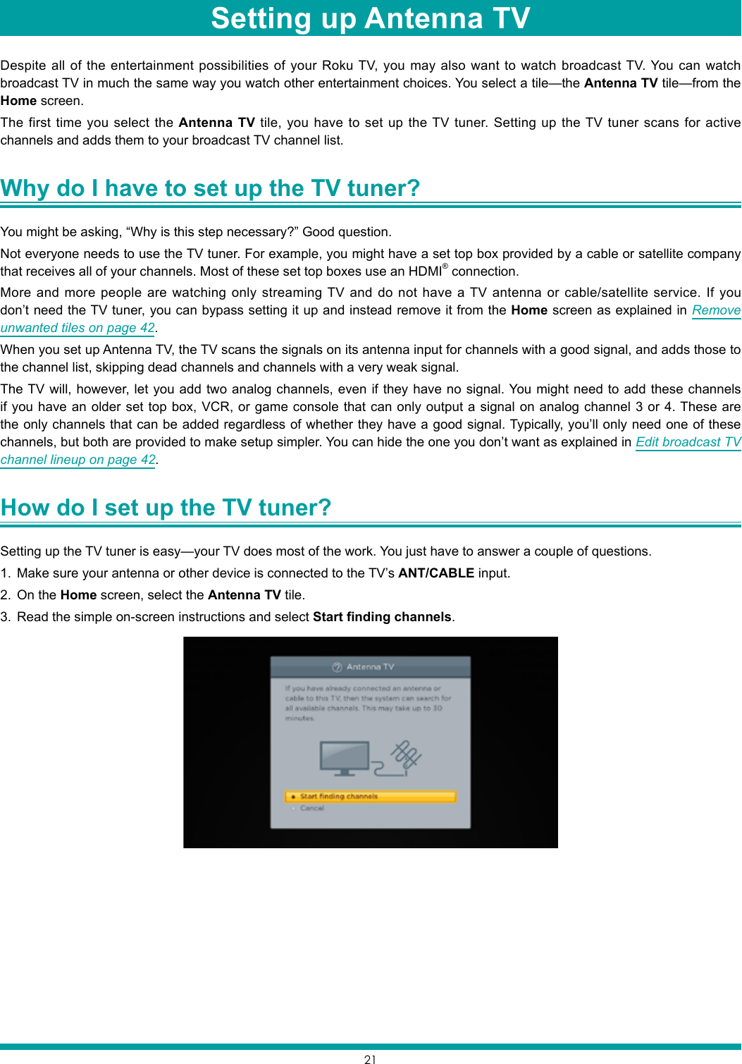 21Despite all of the entertainment possibilities of your Roku TV, you may also want to watch broadcast TV. You can watch broadcast TV in much the same way you watch other entertainment choices. You select a tile—the Antenna TV tile—from the Home screen.The first time you select the Antenna TV tile, you have to set up the TV tuner. Setting up the TV tuner scans for active channels and adds them to your broadcast TV channel list.Why do I have to set up the TV tuner? You might be asking, “Why is this step necessary?” Good question.Not everyone needs to use the TV tuner. For example, you might have a set top box provided by a cable or satellite company that receives all of your channels. Most of these set top boxes use an HDMI® connection.More and more people are watching only streaming TV and do not have a TV antenna or cable/satellite service. If you don’t need the TV tuner, you can bypass setting it up and instead remove it from the Home screen as explained in Remove unwanted tiles on page 42.When you set up Antenna TV, the TV scans the signals on its antenna input for channels with a good signal, and adds those to the channel list, skipping dead channels and channels with a very weak signal.The TV will, however, let you add two analog channels, even if they have no signal. You might need to add these channels if you have an older set top box, VCR, or game console that can only output a signal on analog channel 3 or 4. These are the only channels that can be added regardless of whether they have a good signal. Typically, you’ll only need one of these channels, but both are provided to make setup simpler. You can hide the one you don’t want as explained in Edit broadcast TV channel lineup on page 42.How do I set up the TV tuner? Setting up the TV tuner is easy—your TV does most of the work. You just have to answer a couple of questions.1.  Make sure your antenna or other device is connected to the TV’s ANT/CABLE input.2.  On the Home screen, select the Antenna TV tile. 3.  Read the simple on-screen instructions and select Start finding channels.Setting up Antenna TV