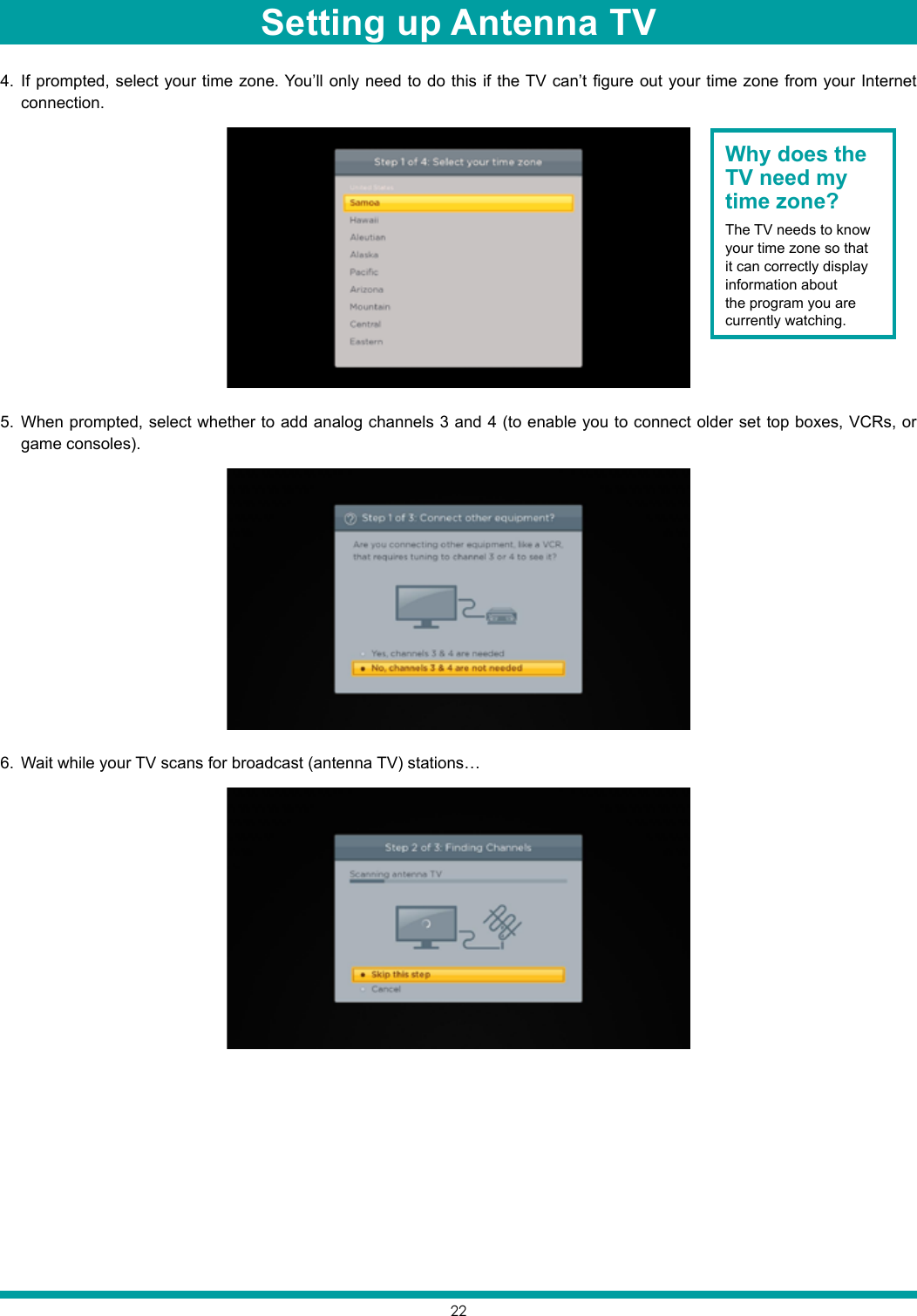 224.  If prompted, select your time zone. You’ll only need to do this if the TV can’t figure out your time zone from your Internet connection.5.  When prompted, select whether to add analog channels 3 and 4 (to enable you to connect older set top boxes, VCRs, or game consoles).6.  Wait while your TV scans for broadcast (antenna TV) stations…Why does the TV need my time zone?The TV needs to know your time zone so that it can correctly display information about the program you are currently watching.Setting up Antenna TV
