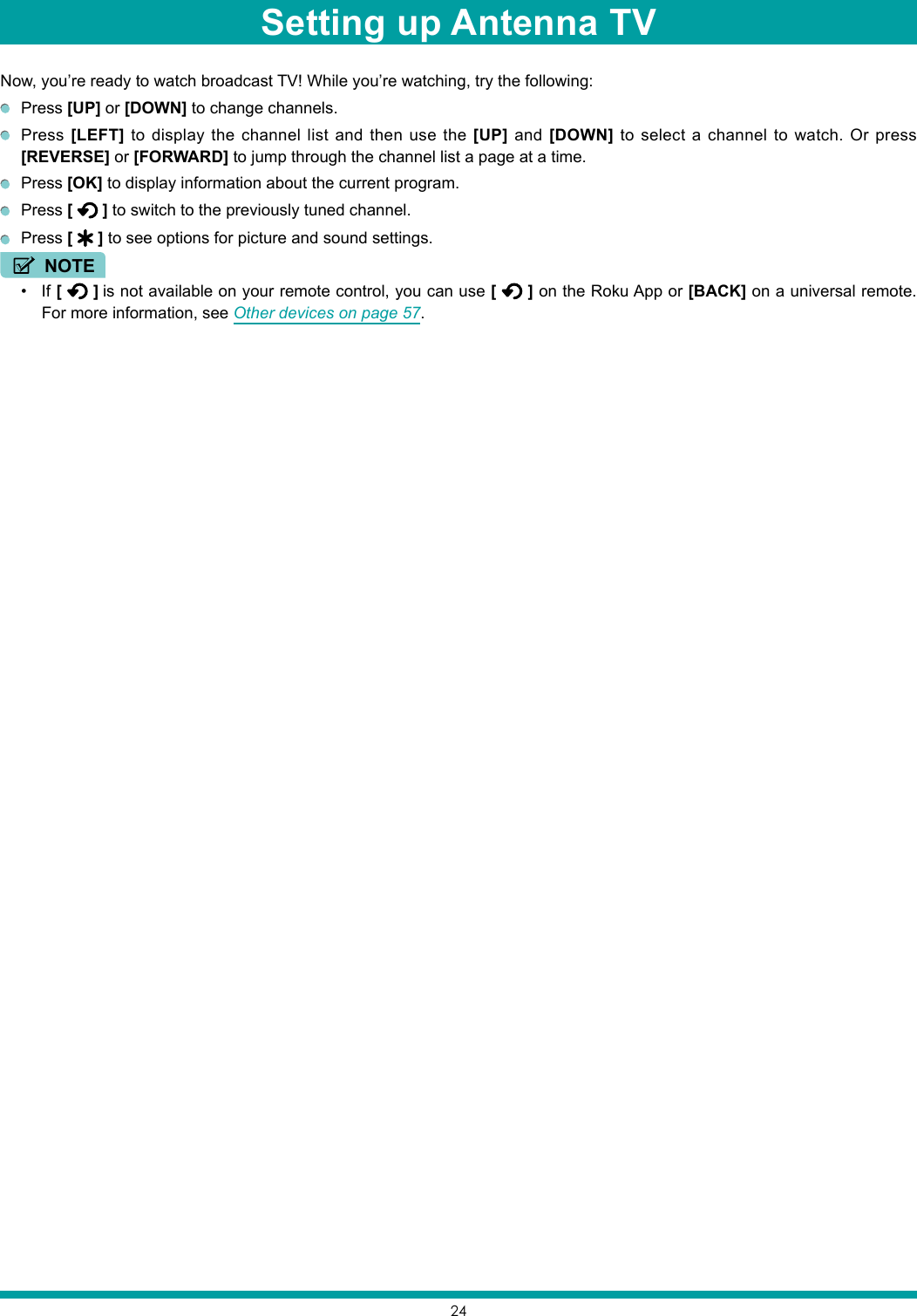 24Now, you’re ready to watch broadcast TV! While you’re watching, try the following: Press [UP] or [DOWN] to change channels. Press [LEFT] to display the channel list and then use the [UP] and [DOWN] to select a channel to watch. Or press [REVERSE] or [FORWARD] to jump through the channel list a page at a time. Press [OK] to display information about the current program. Press [   ] to switch to the previously tuned channel. Press [   ] to see options for picture and sound settings.NOTE• If [   ] is not available on your remote control, you can use [   ] on the Roku App or [BACK] on a universal remote. For more information, see Other devices on page 57.Setting up Antenna TV