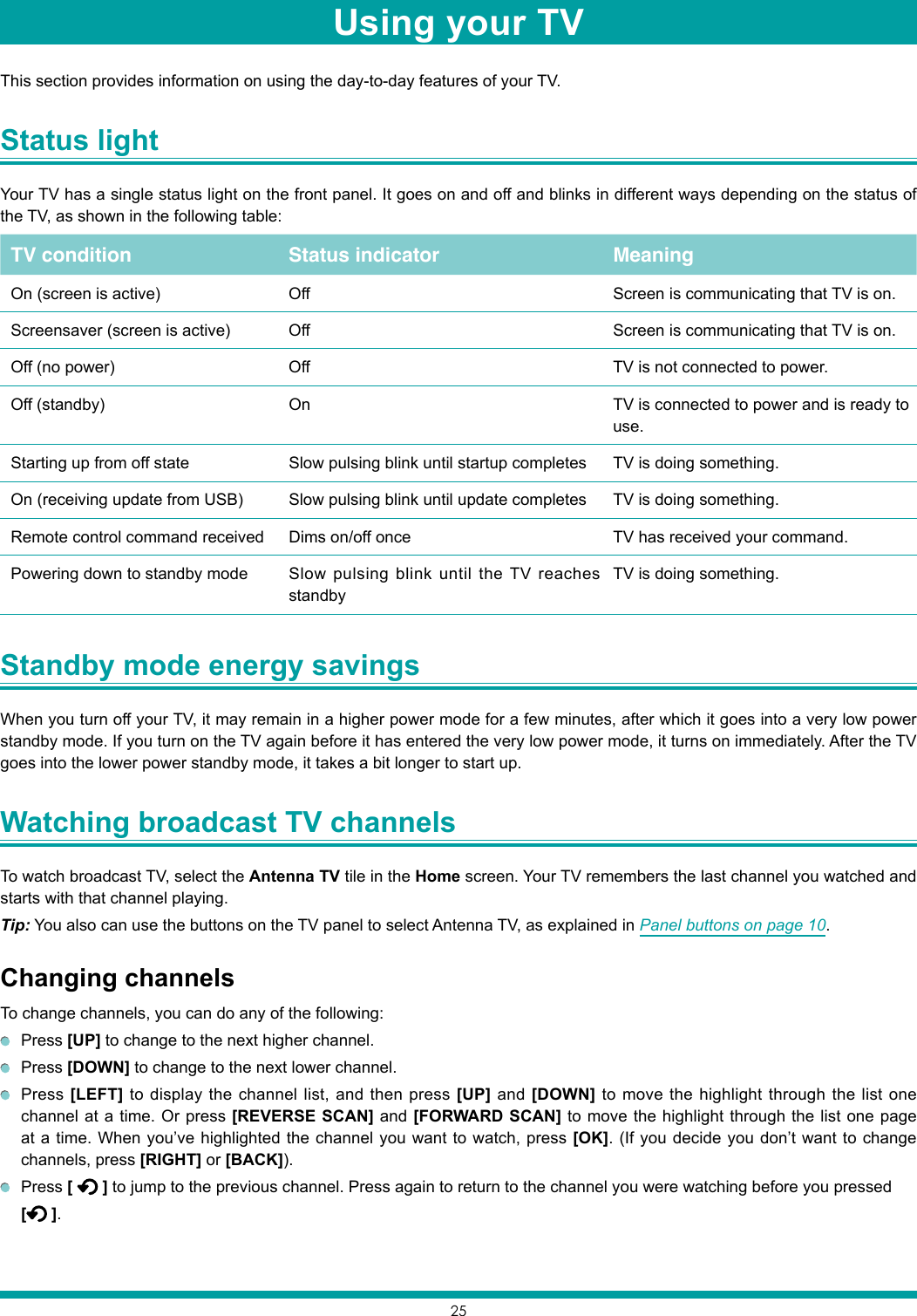 25This section provides information on using the day-to-day features of your TV.Status light Your TV has a single status light on the front panel. It goes on and off and blinks in different ways depending on the status of the TV, as shown in the following table:TV condition Status indicator MeaningOn (screen is active) Off Screen is communicating that TV is on.Screensaver (screen is active) Off Screen is communicating that TV is on.Off (no power) Off TV is not connected to power.Off (standby) On TV is connected to power and is ready to use.Starting up from off state Slow pulsing blink until startup completes TV is doing something.On (receiving update from USB) Slow pulsing blink until update completes TV is doing something.Remote control command received Dims on/off once TV has received your command.Powering down to standby mode Slow pulsing blink until the TV reaches standbyTV is doing something.Standby mode energy savings When you turn off your TV, it may remain in a higher power mode for a few minutes, after which it goes into a very low power standby mode. If you turn on the TV again before it has entered the very low power mode, it turns on immediately. After the TV goes into the lower power standby mode, it takes a bit longer to start up.Watching broadcast TV channels To watch broadcast TV, select the Antenna TV tile in the Home screen. Your TV remembers the last channel you watched and starts with that channel playing. Tip: You also can use the buttons on the TV panel to select Antenna TV, as explained in Panel buttons on page 10.Changing channelsTo change channels, you can do any of the following: Press [UP] to change to the next higher channel. Press [DOWN] to change to the next lower channel. Press [LEFT] to display the channel list, and then press [UP] and [DOWN] to move the highlight through the list one channel at a time. Or press [REVERSE SCAN] and [FORWARD SCAN] to move the highlight through the list one page at a time. When you’ve highlighted the channel you want to watch, press [OK]. (If you decide you don’t want to change channels, press [RIGHT] or [BACK]). Press [   ] to jump to the previous channel. Press again to return to the channel you were watching before you pressed [ ].Using your TV