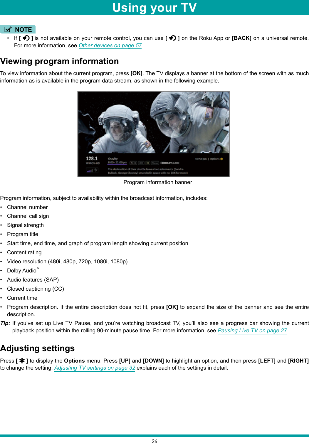 26NOTE• If [   ] is not available on your remote control, you can use [   ] on the Roku App or [BACK] on a universal remote. For more information, see Other devices on page 57.Viewing program informationTo view information about the current program, press [OK]. The TV displays a banner at the bottom of the screen with as much information as is available in the program data stream, as shown in the following example.Program information, subject to availability within the broadcast information, includes:• Channel number• Channel call sign• Signal strength• Program title• Start time, end time, and graph of program length showing current position• Content rating• Video resolution (480i, 480p, 720p, 1080i, 1080p)• Dolby Audio™• Audio features (SAP)• Closed captioning (CC)• Current time• Program description. If the entire description does not fit, press [OK] to expand the size of the banner and see the entire description.Tip: If you’ve set up Live TV Pause, and you’re watching broadcast TV, you’ll also see a progress bar showing the current playback position within the rolling 90-minute pause time. For more information, see Pausing Live TV on page 27.Adjusting settingsPress [   ] to display the Options menu. Press [UP] and [DOWN] to highlight an option, and then press [LEFT] and [RIGHT] to change the setting. Adjusting TV settings on page 32 explains each of the settings in detail.Program information bannerUsing your TV
