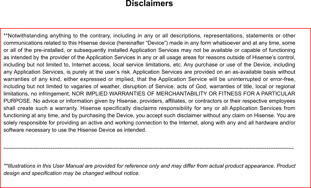 Disclaimers**Notwithstanding anything to the contrary, including in any or all descriptions, representations, statements or other communications related to this Hisense device (hereinafter “Device”) made in any form whatsoever and at any time, some or all of the pre-installed, or subsequently installed Application Services may not be available or capable of functioning as intended by the provider of the Application Services in any or all usage areas for reasons outside of Hisense’s control, including but not limited to, Internet access, local service limitations, etc. Any purchase or use of the Device, including any Application Services, is purely at the user’s risk. Application Services are provided on an as-available basis without warranties of any kind, either expressed or implied, that the Application Service will be uninterrupted or error-free, including but not limited to vagaries of weather, disruption of Service, acts of God, warranties of title, local or regional limitations, no infringement, NOR IMPLIED WARRANTIES OF MERCHANTABILITY OR FITNESS FOR A PARTICULAR PURPOSE. No advice or information given by Hisense, providers, affiliates, or contractors or their respective employees shall create such a warranty. Hisense specifically disclaims responsibility for any or all Application Services from functioning at any time, and by purchasing the Device, you accept such disclaimer without any claim on Hisense. You are solely responsible for providing an active and working connection to the Internet, along with any and all hardware and/or software necessary to use the Hisense Device as intended.----------------------------------------------------------------------------------------------------------------------------------------------------------------**Illustrations in this User Manual are provided for reference only and may differ from actual product appearance. Product design and specification may be changed without notice.