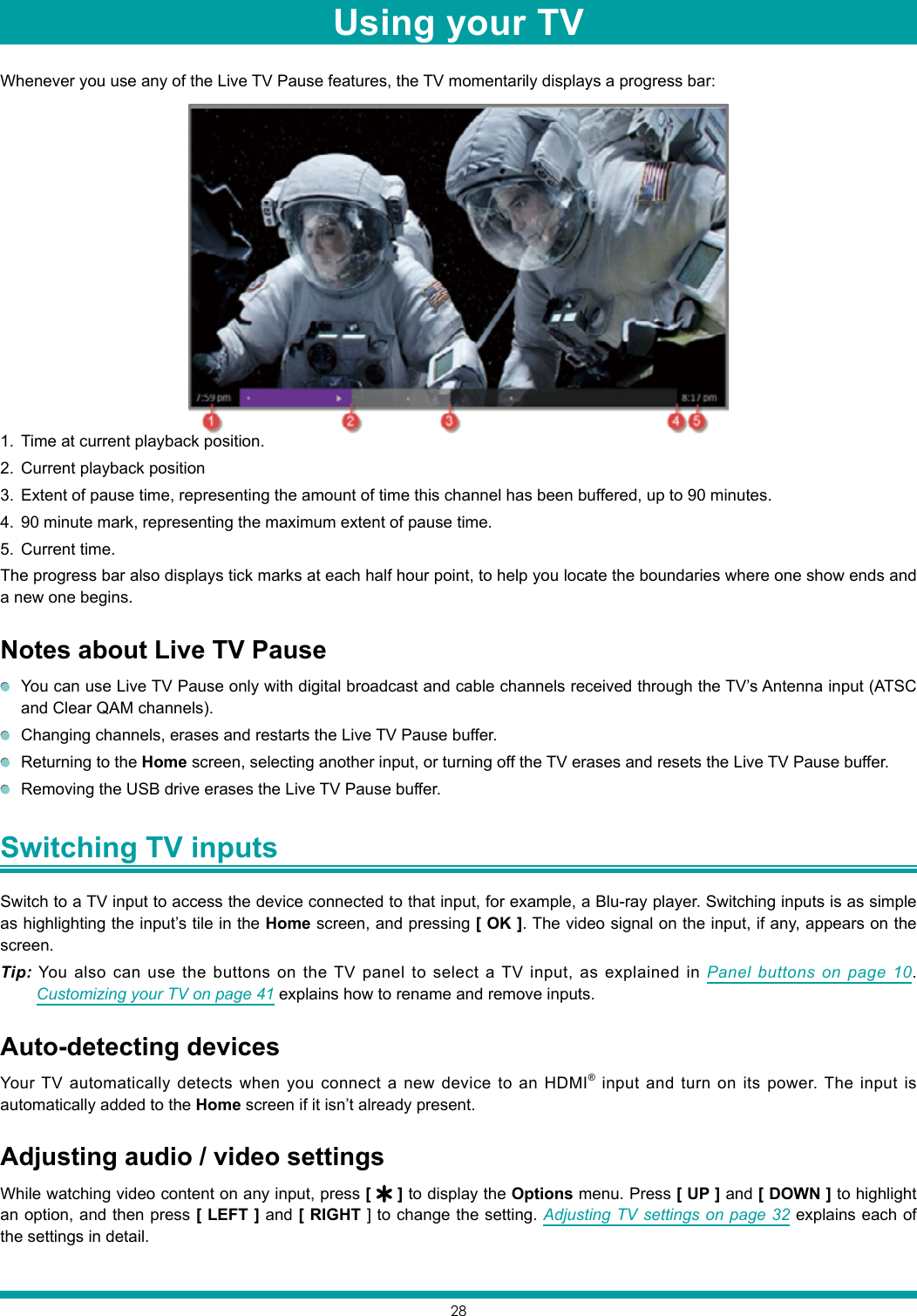 28Whenever you use any of the Live TV Pause features, the TV momentarily displays a progress bar:1.  Time at current playback position.2.  Current playback position3.  Extent of pause time, representing the amount of time this channel has been buffered, up to 90 minutes.4.  90 minute mark, representing the maximum extent of pause time.5.  Current time.The progress bar also displays tick marks at each half hour point, to help you locate the boundaries where one show ends and a new one begins. Notes about Live TV Pause  You can use Live TV Pause only with digital broadcast and cable channels received through the TV’s Antenna input (ATSC and Clear QAM channels).  Changing channels, erases and restarts the Live TV Pause buffer.  Returning to the Home screen, selecting another input, or turning off the TV erases and resets the Live TV Pause buffer.  Removing the USB drive erases the Live TV Pause buffer.Switching TV inputs Switch to a TV input to access the device connected to that input, for example, a Blu-ray player. Switching inputs is as simple as highlighting the input’s tile in the Home screen, and pressing [ OK ]. The video signal on the input, if any, appears on the screen.Tip: You also can use the buttons on the TV panel to select a TV input, as explained in Panel buttons on page 10. Customizing your TV on page 41 explains how to rename and remove inputs.Auto-detecting devicesYour TV automatically detects when you connect a new device to an HDMI® input and turn on its power. The input is automatically added to the Home screen if it isn’t already present.Adjusting audio / video settingsWhile watching video content on any input, press [   ] to display the Options menu. Press [ UP ] and [ DOWN ] to highlight an option, and then press [ LEFT ] and [ RIGHT ] to change the setting. Adjusting TV settings on page 32 explains each of the settings in detail.Using your TV